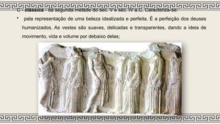 C - clássica - da segunda metade do séc. V e séc. IV a.C. Caracteriza-se:
• pela representação de uma beleza idealizada e perfeita. É a perfeição dos deuses
humanizados. As vestes são suaves, delicadas e transparentes, dando a ideia de
movimento, vida e volume por debaixo delas;
 