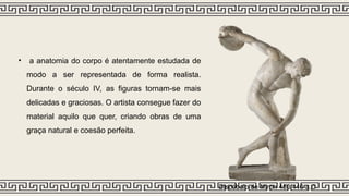• a anatomia do corpo é atentamente estudada de
modo a ser representada de forma realista.
Durante o século IV, as figuras tornam-se mais
delicadas e graciosas. O artista consegue fazer do
material aquilo que quer, criando obras de uma
graça natural e coesão perfeita.
Discóbolo de Miron 450/440 a.C
 