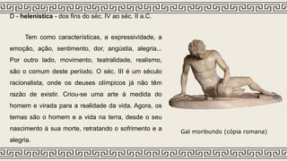 D - helenística - dos fins do séc. IV ao séc. II a.C.
Tem como características, a expressividade, a
emoção, ação, sentimento, dor, angústia, alegria...
Por outro lado, movimento, teatralidade, realismo,
são o comum deste período. O séc. III é um século
racionalista, onde os deuses olímpicos já não têm
razão de existir. Criou-se uma arte à medida do
homem e virada para a realidade da vida. Agora, os
temas são o homem e a vida na terra, desde o seu
nascimento à sua morte, retratando o sofrimento e a
alegria.
Gal moribundo (cópia romana)
 
