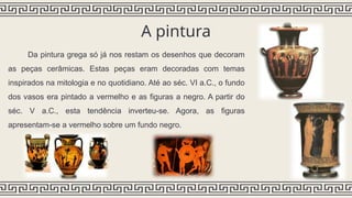A pintura
Da pintura grega só já nos restam os desenhos que decoram
as peças cerâmicas. Estas peças eram decoradas com temas
inspirados na mitologia e no quotidiano. Até ao séc. VI a.C., o fundo
dos vasos era pintado a vermelho e as figuras a negro. A partir do
séc. V a.C., esta tendência inverteu-se. Agora, as figuras
apresentam-se a vermelho sobre um fundo negro.
 