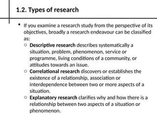 If you examine a research study from the perspective of its
objectives, broadly a research endeavour can be classified
as:
o Descriptive research describes systematically a
situation, problem, phenomenon, service or
programme, living conditions of a community, or
attitudes towards an issue.
o Correlational research discovers or establishes the
existence of a relationship, association or
interdependence between two or more aspects of a
situation.
o Explanatory research clarifies why and how there is a
relationship between two aspects of a situation or
phenomenon.
1.2. Types of research
 