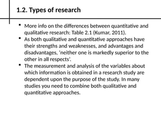  More info on the differences between quantitative and
qualitative research: Table 2.1 (Kumar, 2011).
 As both qualitative and quantitative approaches have
their strengths and weaknesses, and advantages and
disadvantages, ‘neither one is markedly superior to the
other in all respects’.
 The measurement and analysis of the variables about
which information is obtained in a research study are
dependent upon the purpose of the study. In many
studies you need to combine both qualitative and
quantitative approaches.
1.2. Types of research
 