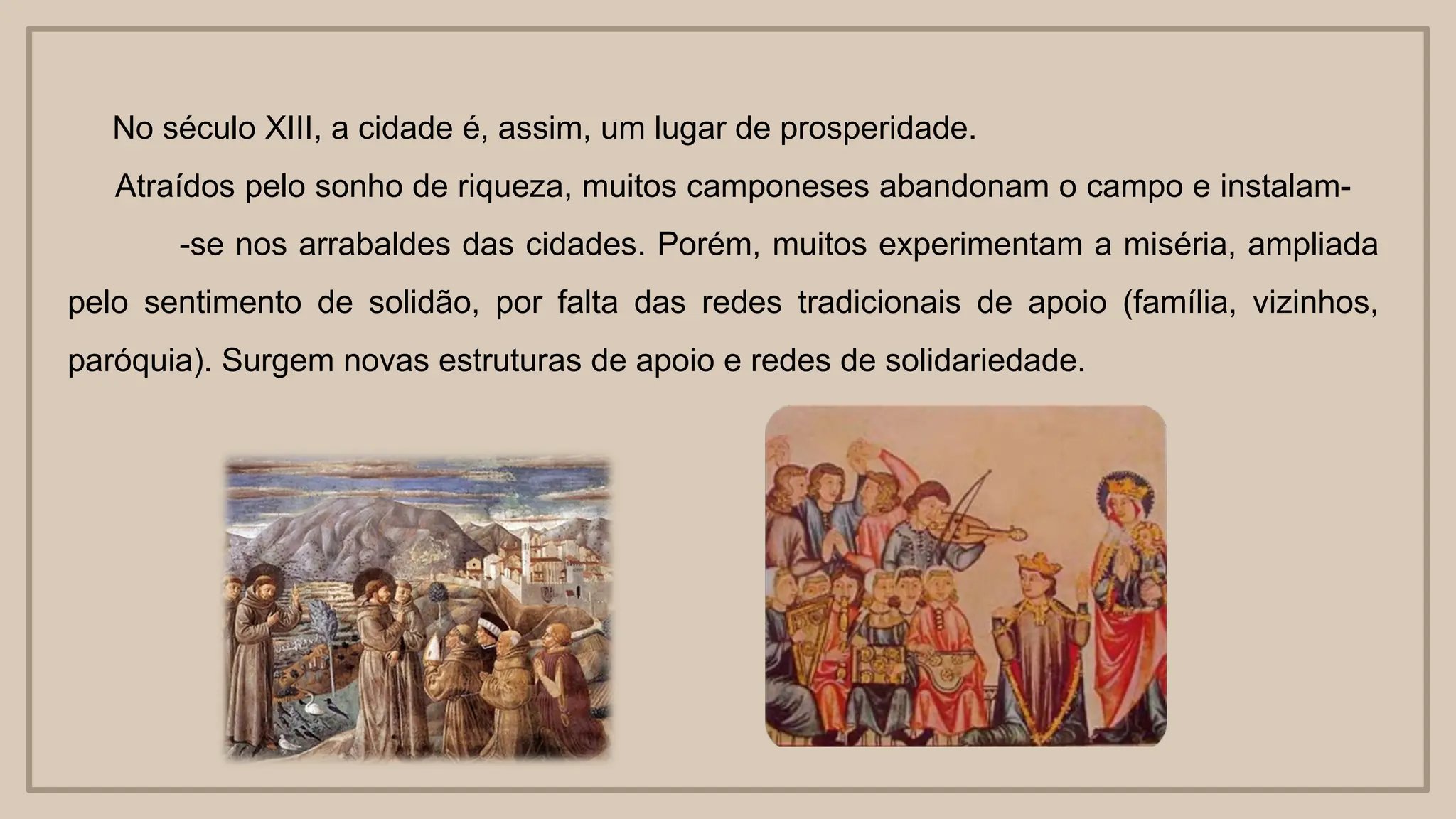 No século XIII, a cidade é, assim, um lugar de prosperidade.
Atraídos pelo sonho de riqueza, muitos camponeses abandonam o campo e instalam-
-se nos arrabaldes das cidades. Porém, muitos experimentam a miséria, ampliada
pelo sentimento de solidão, por falta das redes tradicionais de apoio (família, vizinhos,
paróquia). Surgem novas estruturas de apoio e redes de solidariedade.
 