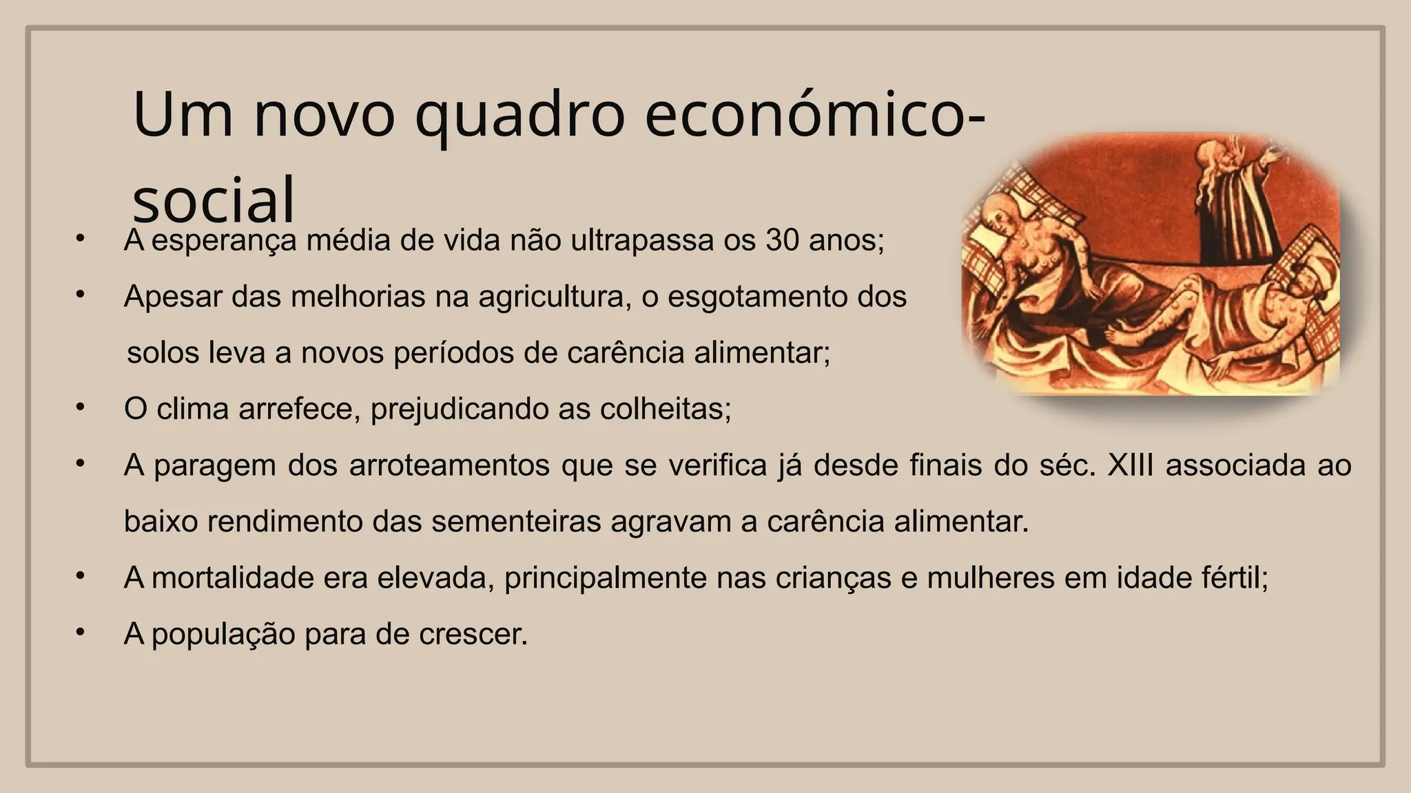 Um novo quadro económico-
social
• A esperança média de vida não ultrapassa os 30 anos;
• Apesar das melhorias na agricultura, o esgotamento dos
solos leva a novos períodos de carência alimentar;
• O clima arrefece, prejudicando as colheitas;
• A paragem dos arroteamentos que se verifica já desde finais do séc. XIII associada ao
baixo rendimento das sementeiras agravam a carência alimentar.
• A mortalidade era elevada, principalmente nas crianças e mulheres em idade fértil;
• A população para de crescer.
 