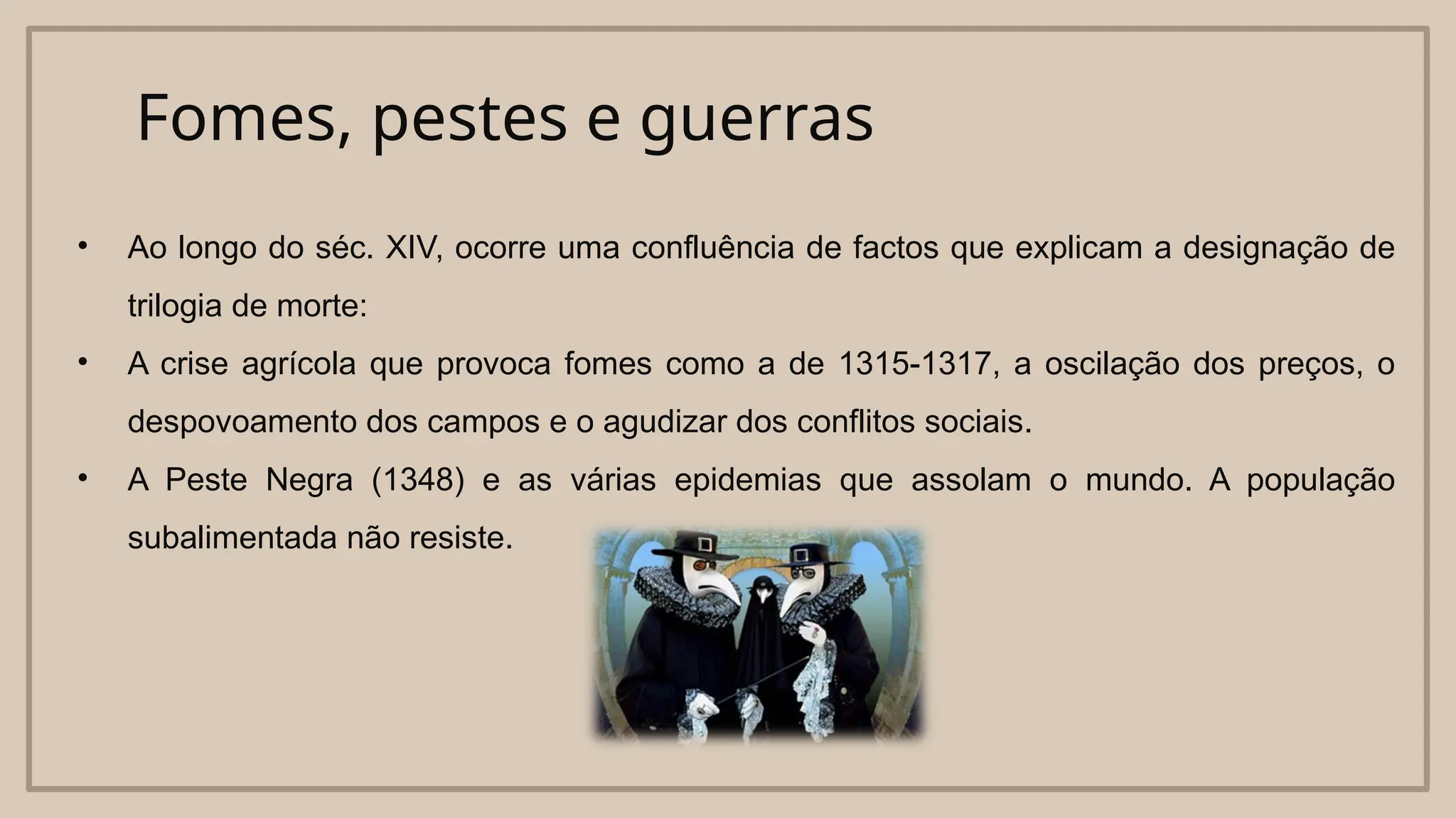 Fomes, pestes e guerras
• Ao longo do séc. XIV, ocorre uma confluência de factos que explicam a designação de
trilogia de morte:
• A crise agrícola que provoca fomes como a de 1315-1317, a oscilação dos preços, o
despovoamento dos campos e o agudizar dos conflitos sociais.
• A Peste Negra (1348) e as várias epidemias que assolam o mundo. A população
subalimentada não resiste.
 