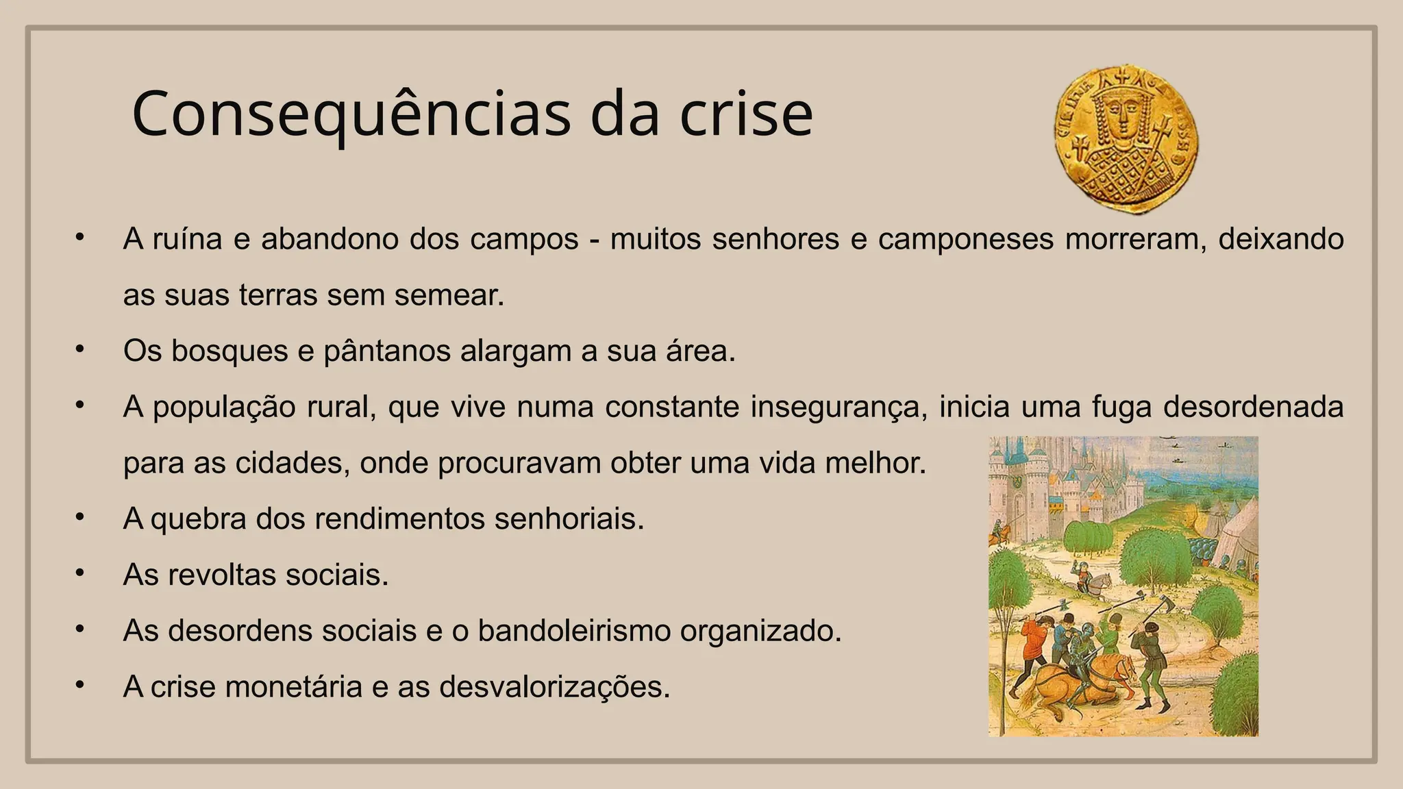 Consequências da crise
• A ruína e abandono dos campos - muitos senhores e camponeses morreram, deixando
as suas terras sem semear.
• Os bosques e pântanos alargam a sua área.
• A população rural, que vive numa constante insegurança, inicia uma fuga desordenada
para as cidades, onde procuravam obter uma vida melhor.
• A quebra dos rendimentos senhoriais.
• As revoltas sociais.
• As desordens sociais e o bandoleirismo organizado.
• A crise monetária e as desvalorizações.
 