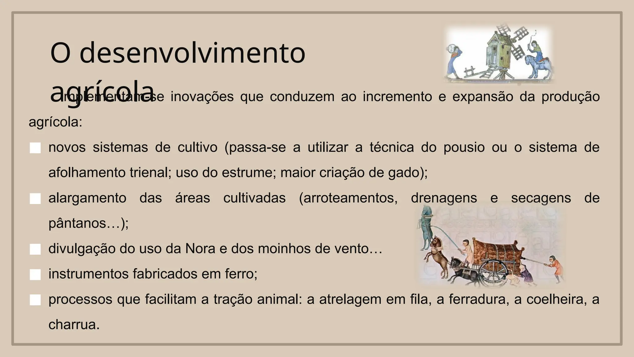 O desenvolvimento
agrícola
Implementam-se inovações que conduzem ao incremento e expansão da produção
agrícola:
■ novos sistemas de cultivo (passa-se a utilizar a técnica do pousio ou o sistema de
afolhamento trienal; uso do estrume; maior criação de gado);
■ alargamento das áreas cultivadas (arroteamentos, drenagens e secagens de
pântanos…);
■ divulgação do uso da Nora e dos moinhos de vento…
■ instrumentos fabricados em ferro;
■ processos que facilitam a tração animal: a atrelagem em fila, a ferradura, a coelheira, a
charrua.
 