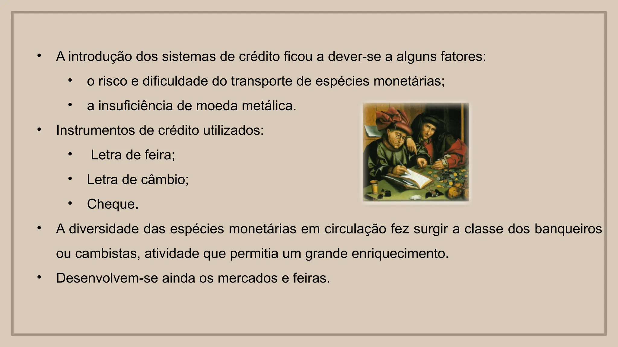 • A introdução dos sistemas de crédito ficou a dever-se a alguns fatores:
• o risco e dificuldade do transporte de espécies monetárias;
• a insuficiência de moeda metálica.
• Instrumentos de crédito utilizados:
• Letra de feira;
• Letra de câmbio;
• Cheque.
• A diversidade das espécies monetárias em circulação fez surgir a classe dos banqueiros
ou cambistas, atividade que permitia um grande enriquecimento.
• Desenvolvem-se ainda os mercados e feiras.
 
