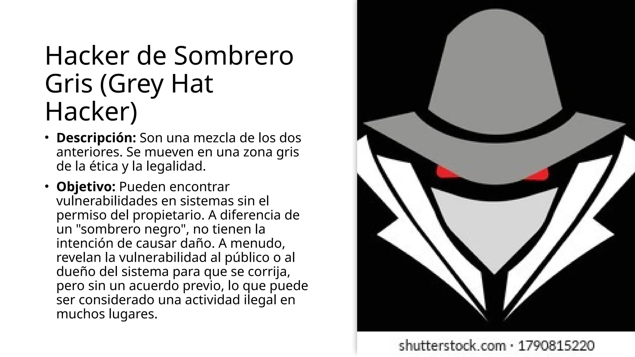 Hacker de Sombrero
Gris (Grey Hat
Hacker)
• Descripción: Son una mezcla de los dos
anteriores. Se mueven en una zona gris
de la ética y la legalidad.
• Objetivo: Pueden encontrar
vulnerabilidades en sistemas sin el
permiso del propietario. A diferencia de
un "sombrero negro", no tienen la
intención de causar daño. A menudo,
revelan la vulnerabilidad al público o al
dueño del sistema para que se corrija,
pero sin un acuerdo previo, lo que puede
ser considerado una actividad ilegal en
muchos lugares.
 