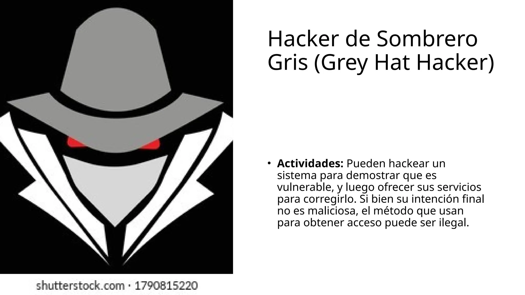 Hacker de Sombrero
Gris (Grey Hat Hacker)
• Actividades: Pueden hackear un
sistema para demostrar que es
vulnerable, y luego ofrecer sus servicios
para corregirlo. Si bien su intención final
no es maliciosa, el método que usan
para obtener acceso puede ser ilegal.
 
