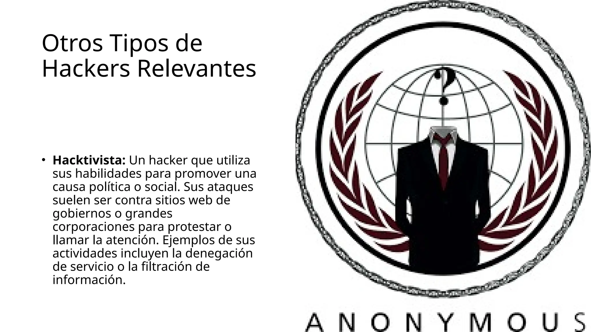 Otros Tipos de
Hackers Relevantes
• Hacktivista: Un hacker que utiliza
sus habilidades para promover una
causa política o social. Sus ataques
suelen ser contra sitios web de
gobiernos o grandes
corporaciones para protestar o
llamar la atención. Ejemplos de sus
actividades incluyen la denegación
de servicio o la filtración de
información.
 