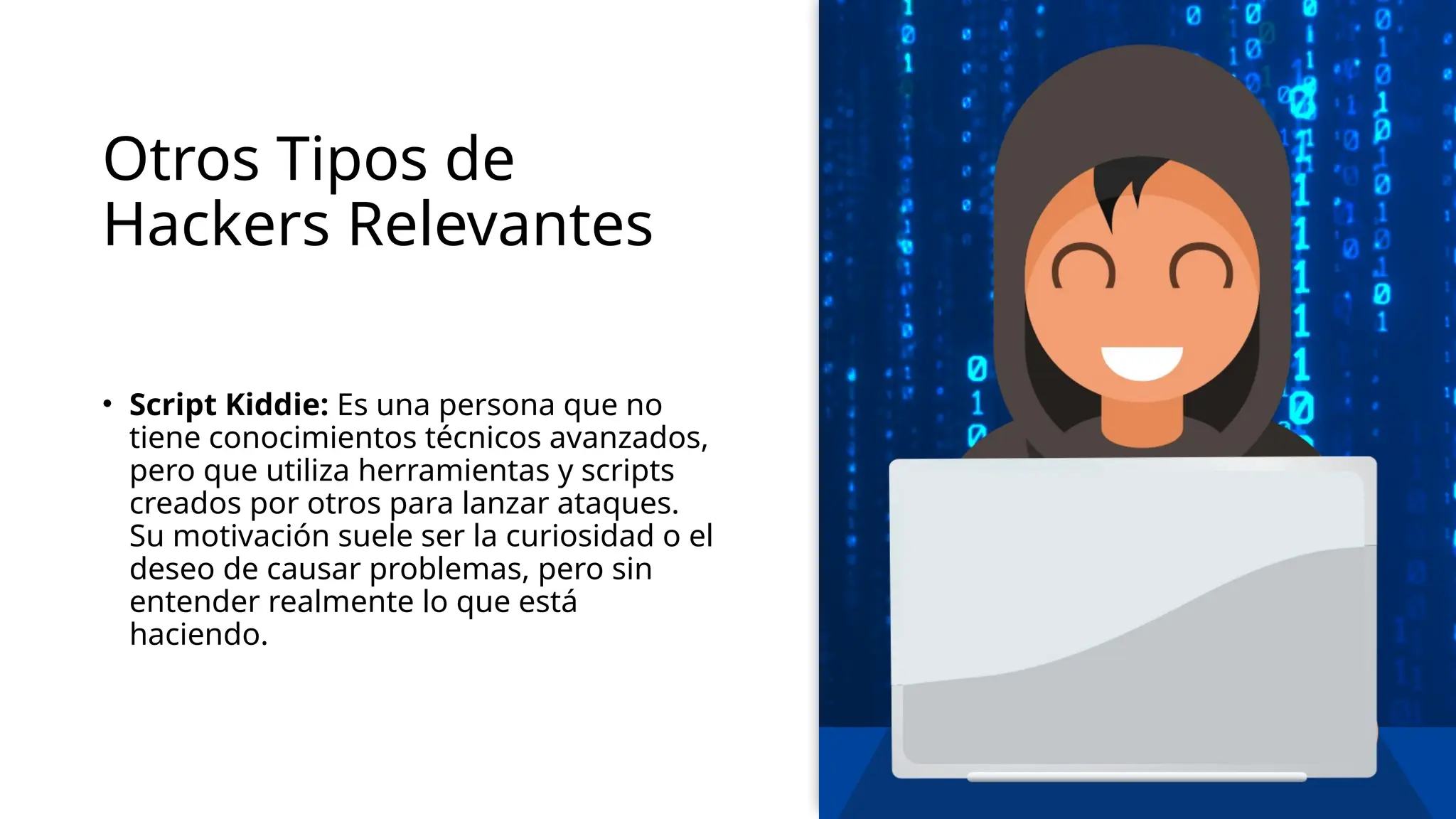 Otros Tipos de
Hackers Relevantes
• Script Kiddie: Es una persona que no
tiene conocimientos técnicos avanzados,
pero que utiliza herramientas y scripts
creados por otros para lanzar ataques.
Su motivación suele ser la curiosidad o el
deseo de causar problemas, pero sin
entender realmente lo que está
haciendo.
 