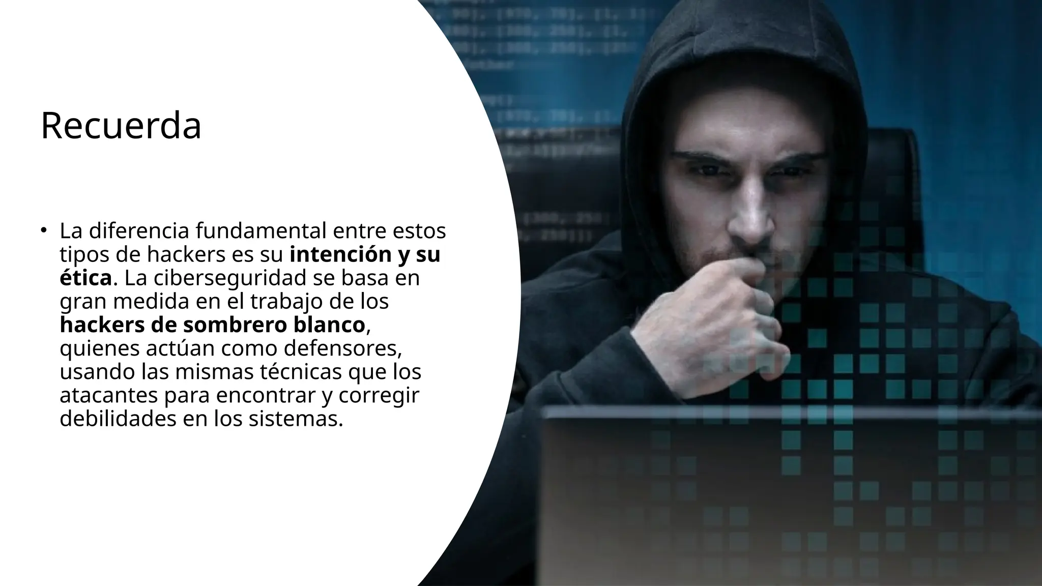 Recuerda
• La diferencia fundamental entre estos
tipos de hackers es su intención y su
ética. La ciberseguridad se basa en
gran medida en el trabajo de los
hackers de sombrero blanco,
quienes actúan como defensores,
usando las mismas técnicas que los
atacantes para encontrar y corregir
debilidades en los sistemas.
 