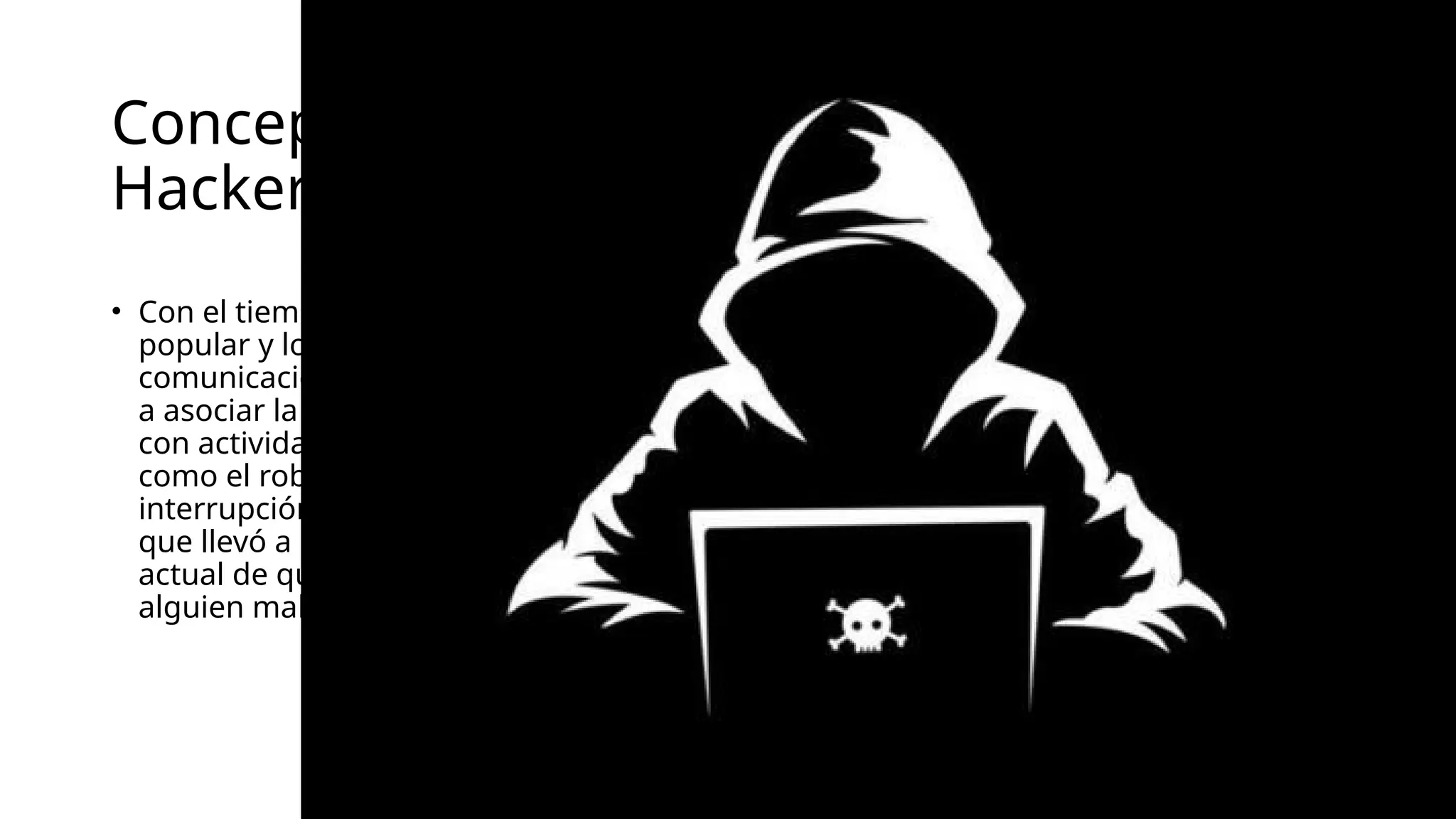 Concepto de
Hacker
• Con el tiempo, la cultura
popular y los medios de
comunicación comenzaron
a asociar la palabra "hacker"
con actividades criminales,
como el robo de datos o la
interrupción de servicios, lo
que llevó a la percepción
actual de que un hacker es
alguien malicioso.
 