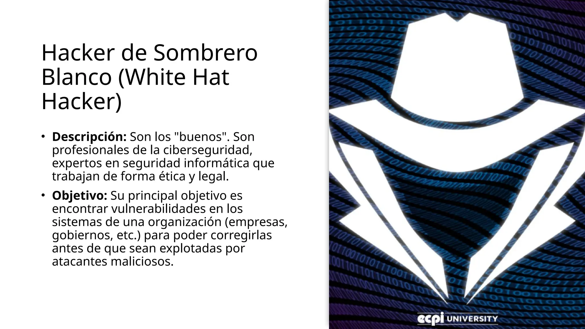 Hacker de Sombrero
Blanco (White Hat
Hacker)
• Descripción: Son los "buenos". Son
profesionales de la ciberseguridad,
expertos en seguridad informática que
trabajan de forma ética y legal.
• Objetivo: Su principal objetivo es
encontrar vulnerabilidades en los
sistemas de una organización (empresas,
gobiernos, etc.) para poder corregirlas
antes de que sean explotadas por
atacantes maliciosos.
 