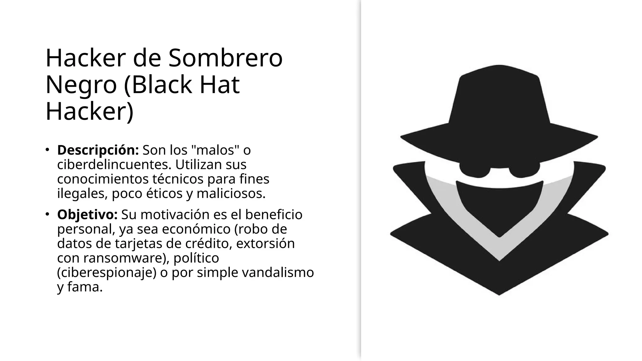 Hacker de Sombrero
Negro (Black Hat
Hacker)
• Descripción: Son los "malos" o
ciberdelincuentes. Utilizan sus
conocimientos técnicos para fines
ilegales, poco éticos y maliciosos.
• Objetivo: Su motivación es el beneficio
personal, ya sea económico (robo de
datos de tarjetas de crédito, extorsión
con ransomware), político
(ciberespionaje) o por simple vandalismo
y fama.
 