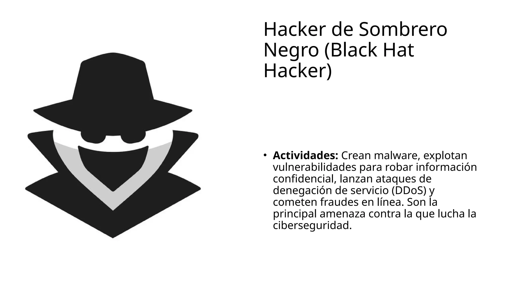 Hacker de Sombrero
Negro (Black Hat
Hacker)
• Actividades: Crean malware, explotan
vulnerabilidades para robar información
confidencial, lanzan ataques de
denegación de servicio (DDoS) y
cometen fraudes en línea. Son la
principal amenaza contra la que lucha la
ciberseguridad.
 