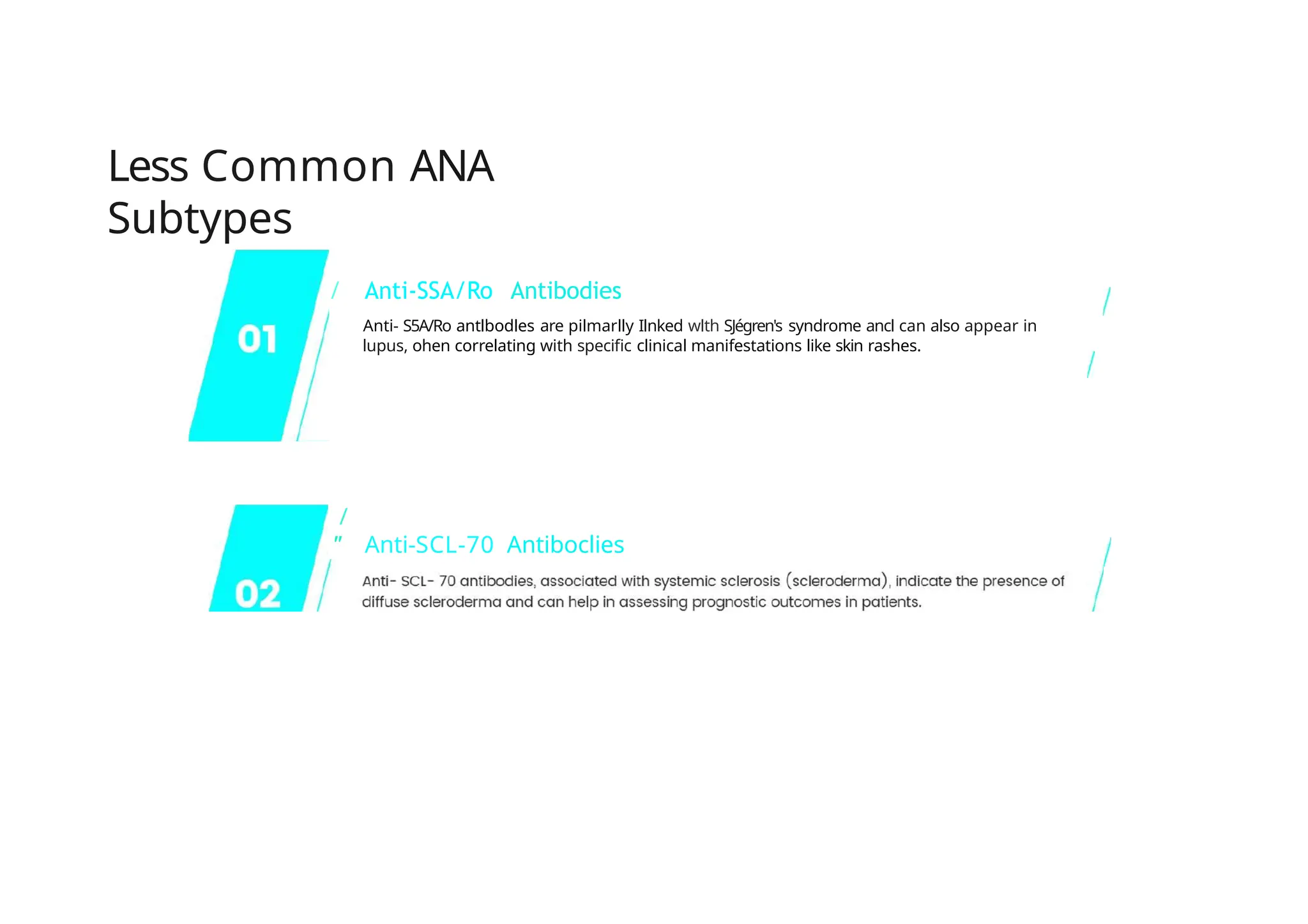 Less Common ANA
Subtypes
/ Anti-SSA/Ro Antibodies
Anti- S5A/Ro antlbodles are pilmarlly Ilnked wlth SJégren's syndrome ancl can also appear in
lupus, ohen correlating with specific clinical manifestations like skin rashes.
/
'' Anti-SCL-70 Antiboclies
 