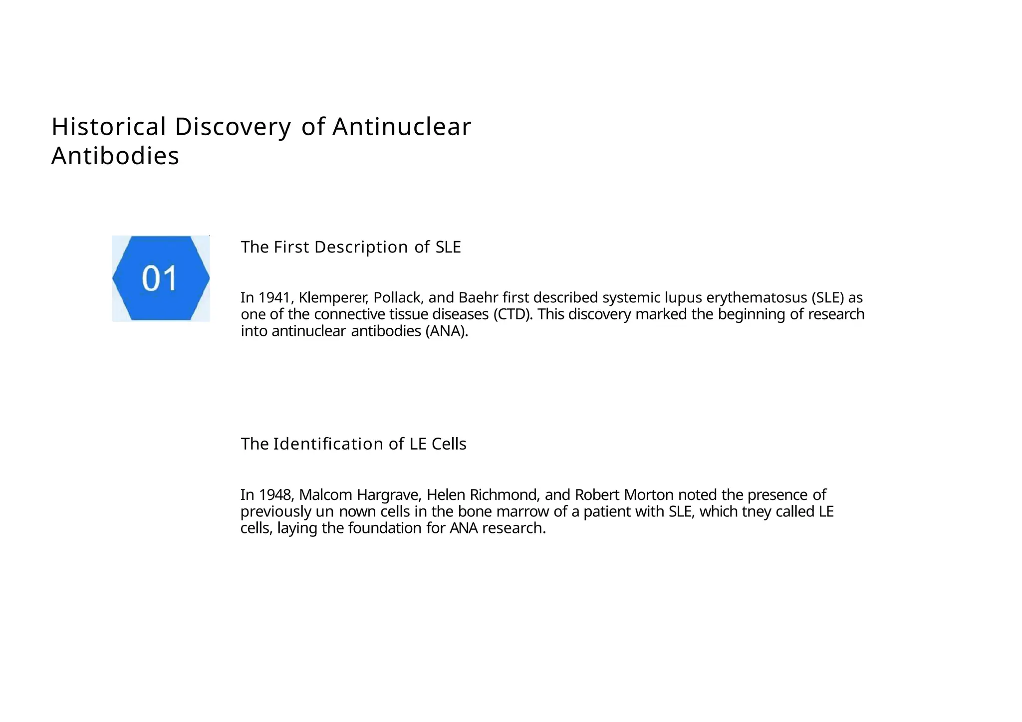 Historical Discovery of Antinuclear
Antibodies
The First Description of SLE
In 1941, Klemperer, Pollack, and Baehr first described systemic lupus erythematosus (SLE) as
one of the connective tissue diseases (CTD). This discovery marked the beginning of research
into antinuclear antibodies (ANA).
The Identification of LE Cells
In 1948, Malcom Hargrave, Helen Richmond, and Robert Morton noted the presence of
previously un nown cells in the bone marrow of a patient with SLE, which tney called LE
cells, laying the foundation for ANA research.
 
