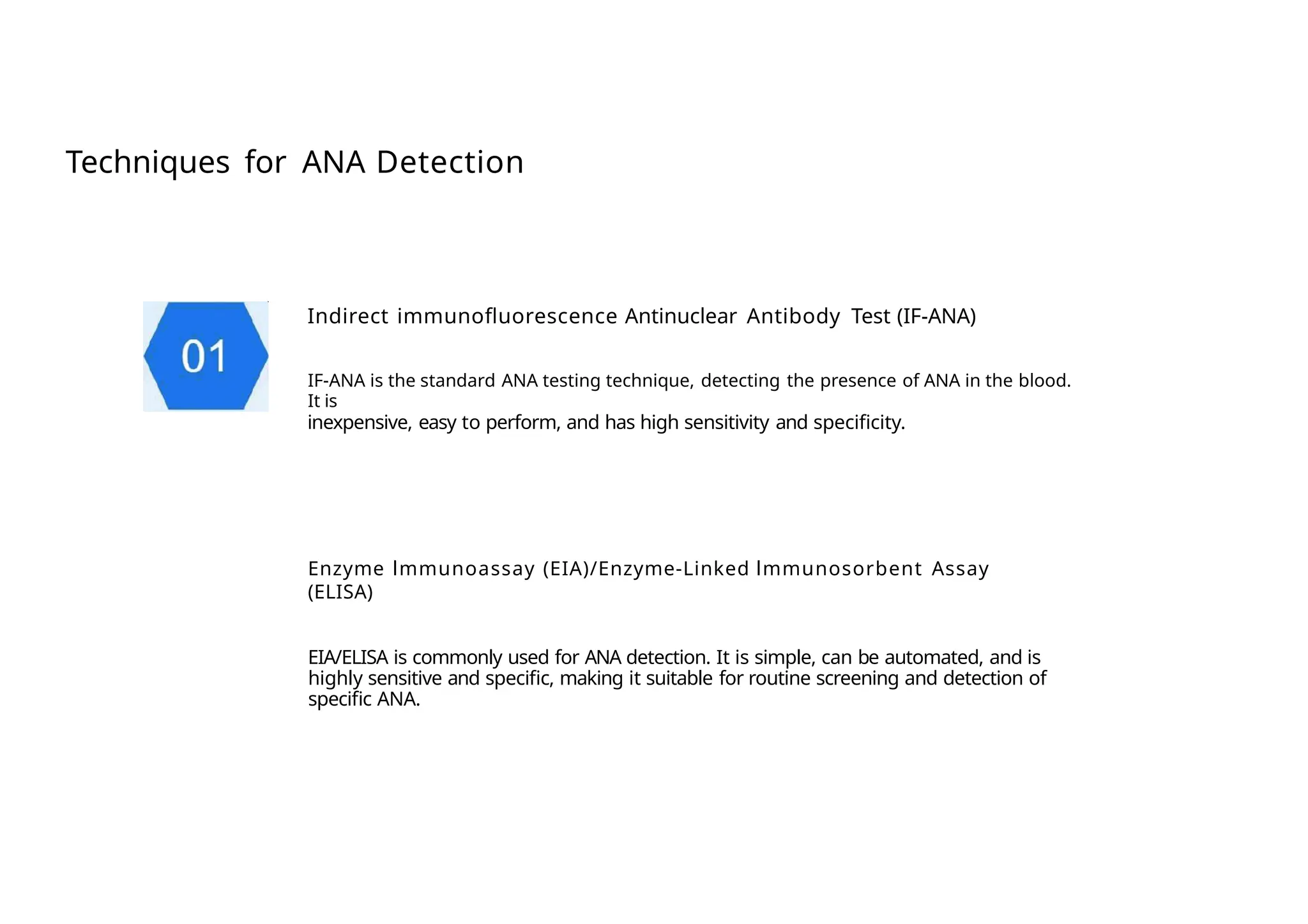 Techniques for ANA Detection
Indirect immunofluorescence Antinuclear Antibody Test (IF-ANA)
IF-ANA is the standard ANA testing technique, detecting the presence of ANA in the blood.
It is
inexpensive, easy to perform, and has high sensitivity and specificity.
Enzyme lmmunoassay (EIA)/Enzyme-Linked lmmunosorbent Assay
(ELISA)
EIA/ELISA is commonly used for ANA detection. It is simple, can be automated, and is
highly sensitive and specific, making it suitable for routine screening and detection of
specific ANA.
 