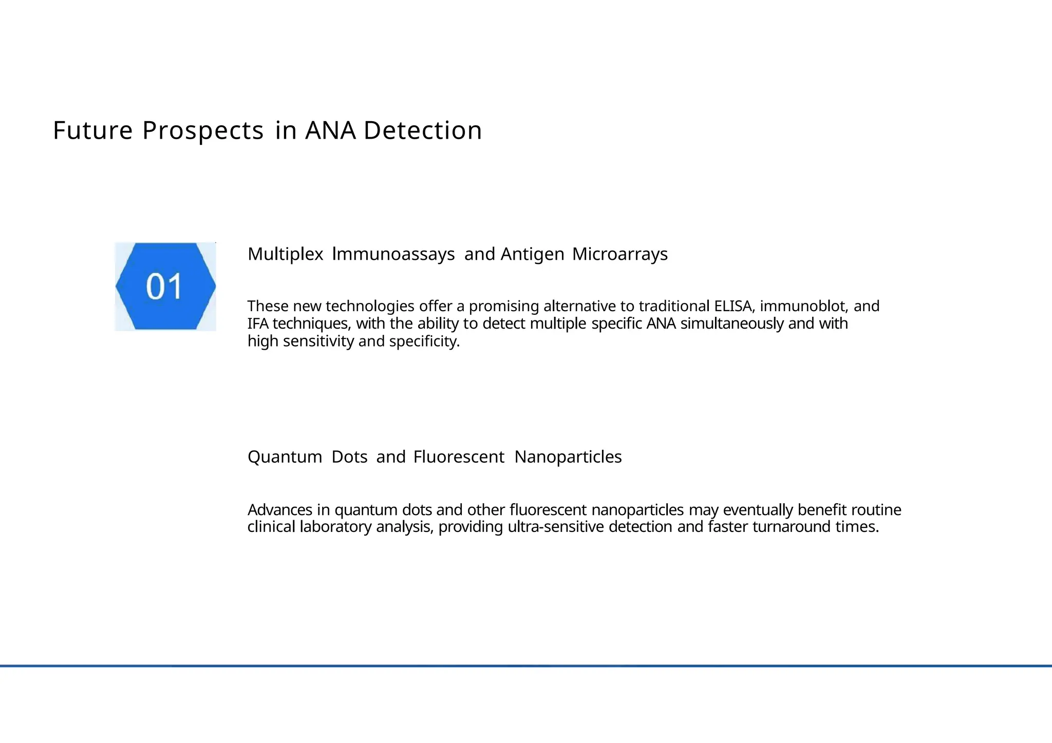 Future Prospects in ANA Detection
Multiplex lmmunoassays and Antigen Microarrays
These new technologies offer a promising alternative to traditional ELISA, immunoblot, and
IFA techniques, with the ability to detect multiple specific ANA simultaneously and with
high sensitivity and specificity.
Quantum Dots and Fluorescent Nanoparticles
Advances in quantum dots and other fluorescent nanoparticles may eventually benefit routine
clinical laboratory analysis, providing ultra-sensitive detection and faster turnaround times.
 