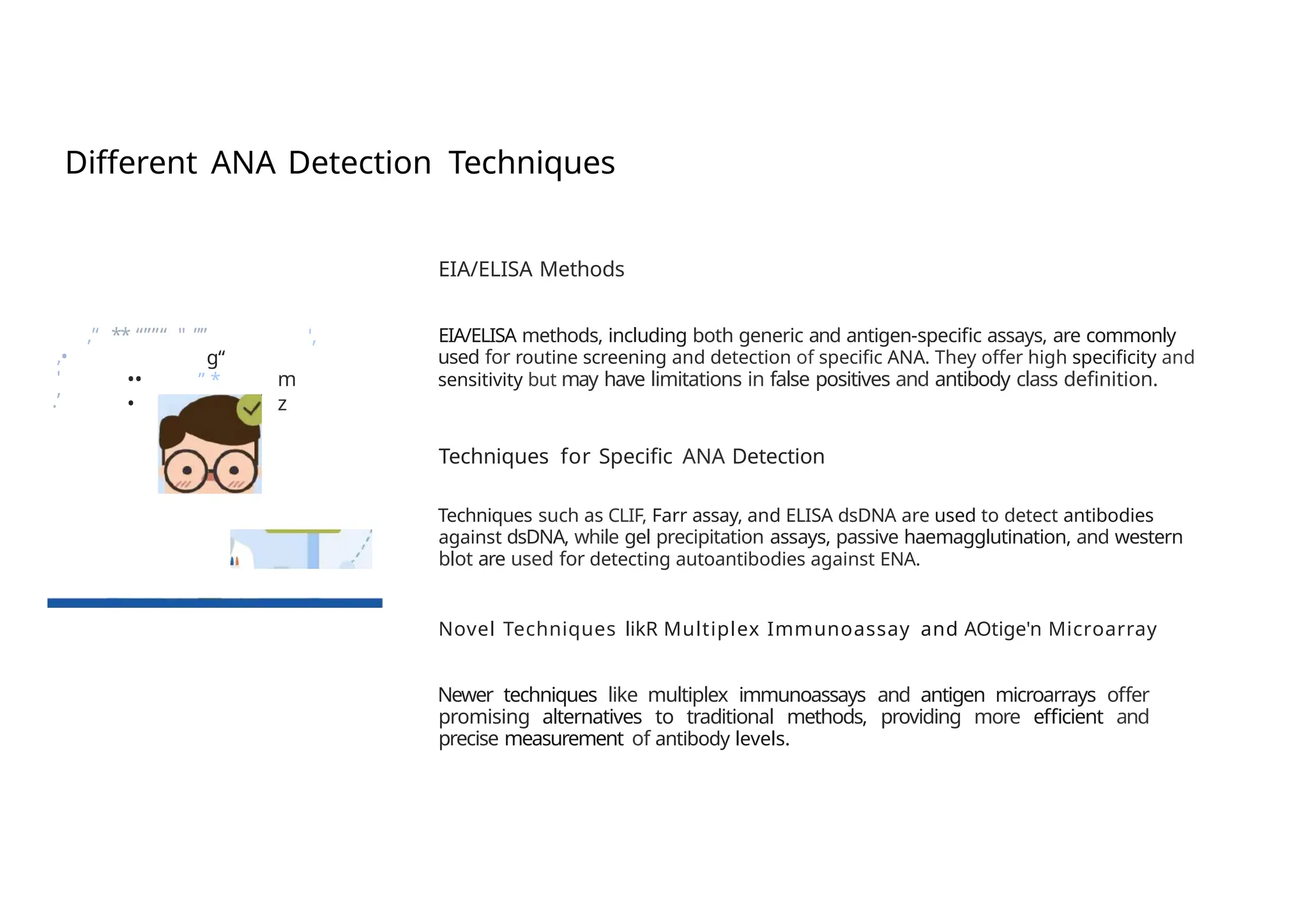 Different ANA Detection Techniques
EIA/ELISA Methods
,’‘ ** “””“ " ””
g“
” *
', EIA/ELISA methods, including both generic and antigen-specific assays, are commonly
used for routine screening and detection of specific ANA. They offer high specificity and
sensitivity but may have limitations in false positives and antibody class definition.
,•
'
.’
••
•
m
z
Techniques for Specific ANA Detection
Techniques such as CLIF, Farr assay, and ELISA dsDNA are used to detect antibodies
against dsDNA, while gel precipitation assays, passive haemagglutination, and western
blot are used for detecting autoantibodies against ENA.
Novel Techniques likR Multiplex Immunoassay and AOtige'n Microarray
Newer techniques like multiplex immunoassays and antigen microarrays offer
promising alternatives to traditional methods, providing more efficient and
precise measurement of antibody levels.
 