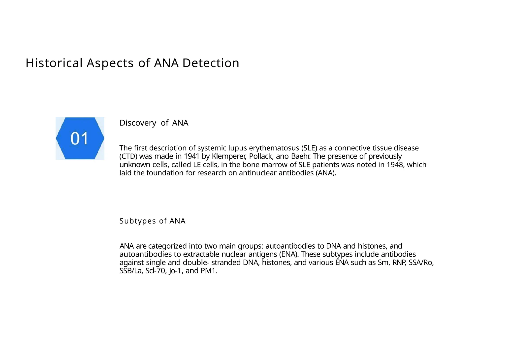 Historical Aspects of ANA Detection
Discovery of ANA
The first description of systemic lupus erythematosus (SLE) as a connective tissue disease
(CTD) was made in 1941 by Klemperer
, Pollack, ano Baehr
. The presence of previously
unknown cells, called LE cells, in the bone marrow of SLE patients was noted in 1948, which
laid the foundation for research on antinuclear antibodies (ANA).
Subtypes of ANA
ANA are categorized into two main groups: autoantibodies to DNA and histones, and
autoantibodies to extractable nuclear antigens (ENA). These subtypes include antibodies
against single and double- stranded DNA, histones, and various ENA such as Sm, RNP
, SSA/Ro,
SSB/La, Scl-70, Jo-1, and PM1.
 
