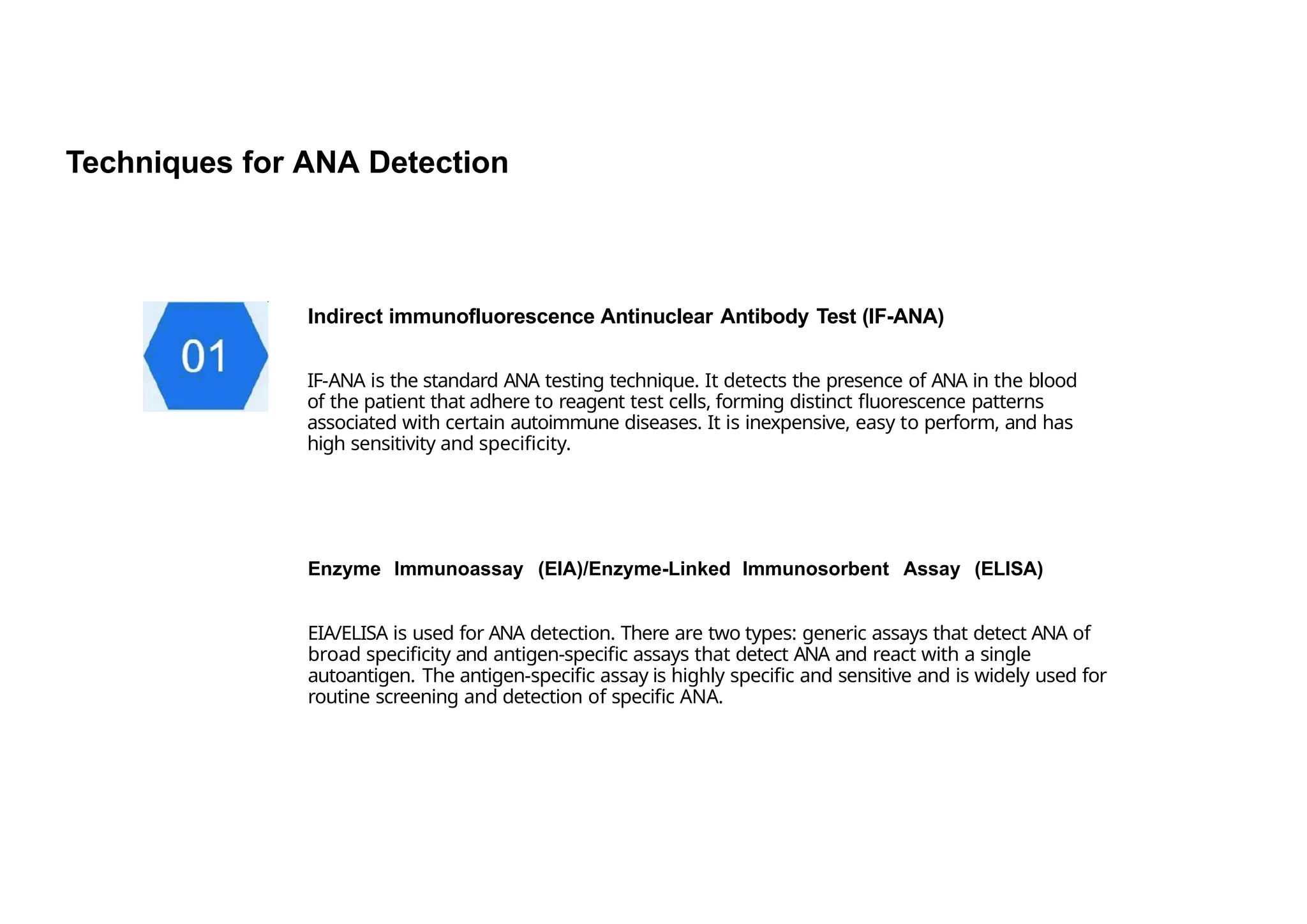 Techniques for ANA Detection
Indirect immunofluorescence Antinuclear Antibody Test (IF-ANA)
IF-ANA is the standard ANA testing technique. It detects the presence of ANA in the blood
of the patient that adhere to reagent test cells, forming distinct fluorescence patterns
associated with certain autoimmune diseases. It is inexpensive, easy to perform, and has
high sensitivity and specificity.
Enzyme lmmunoassay (EIA)/Enzyme-Linked lmmunosorbent Assay (ELISA)
EIA/ELISA is used for ANA detection. There are two types: generic assays that detect ANA of
broad specificity and antigen-specific assays that detect ANA and react with a single
autoantigen. The antigen-specific assay is highly specific and sensitive and is widely used for
routine screening and detection of specific ANA.
 