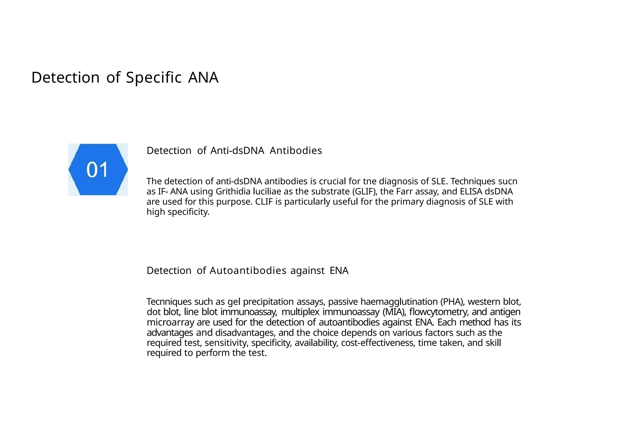 Detection of Specific ANA
Detection of Anti-dsDNA Antibodies
The detection of anti-dsDNA antibodies is crucial for tne diagnosis of SLE. Techniques sucn
as IF- ANA using Grithidia luciliae as the substrate (GLIF), the Farr assay, and ELISA dsDNA
are used for this purpose. CLIF is particularly useful for the primary diagnosis of SLE with
high specificity.
Detection of Autoantibodies against ENA
Tecnniques such as gel precipitation assays, passive haemagglutination (PHA), western blot,
dot blot, line blot immunoassay, multiplex immunoassay (MIA), flowcytometry, and antigen
microarray are used for the detection of autoantibodies against ENA. Each method has its
advantages and disadvantages, and the choice depends on various factors such as the
required test, sensitivity, specificity, availability, cost-effectiveness, time taken, and skill
required to perform the test.
 