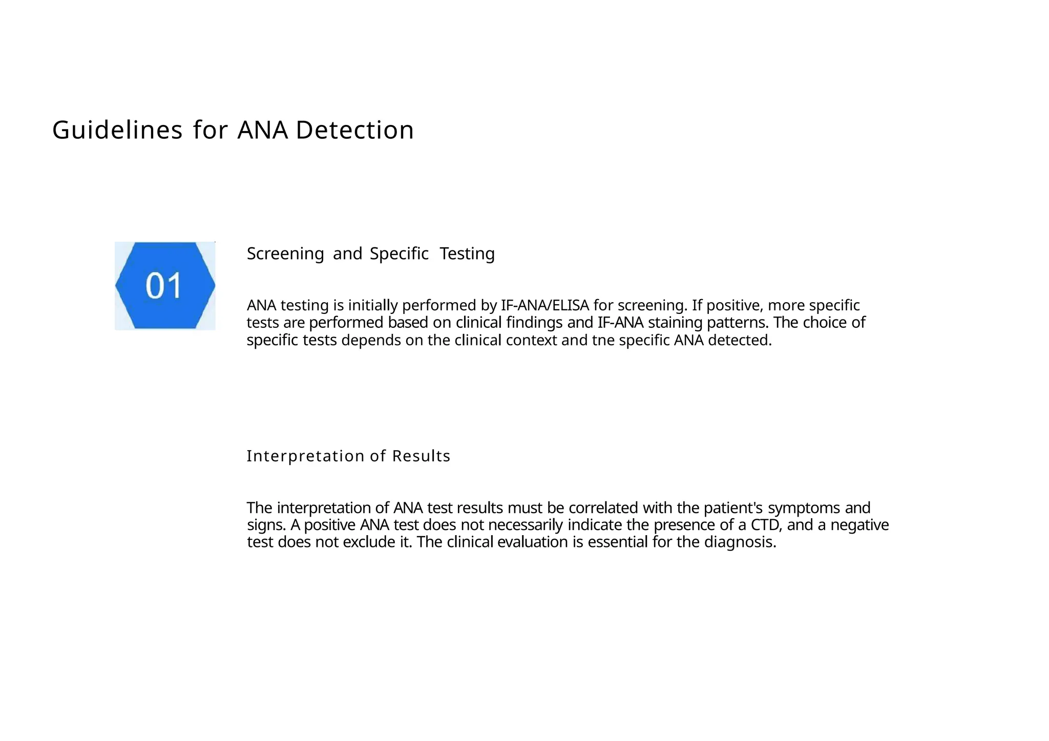 Guidelines for ANA Detection
Screening and Specific Testing
ANA testing is initially performed by IF-ANA/ELISA for screening. If positive, more specific
tests are performed based on clinical findings and IF-ANA staining patterns. The choice of
specific tests depends on the clinical context and tne specific ANA detected.
Interpretation of Results
The interpretation of ANA test results must be correlated with the patient's symptoms and
signs. A positive ANA test does not necessarily indicate the presence of a CTD, and a negative
test does not exclude it. The clinical evaluation is essential for the diagnosis.
 