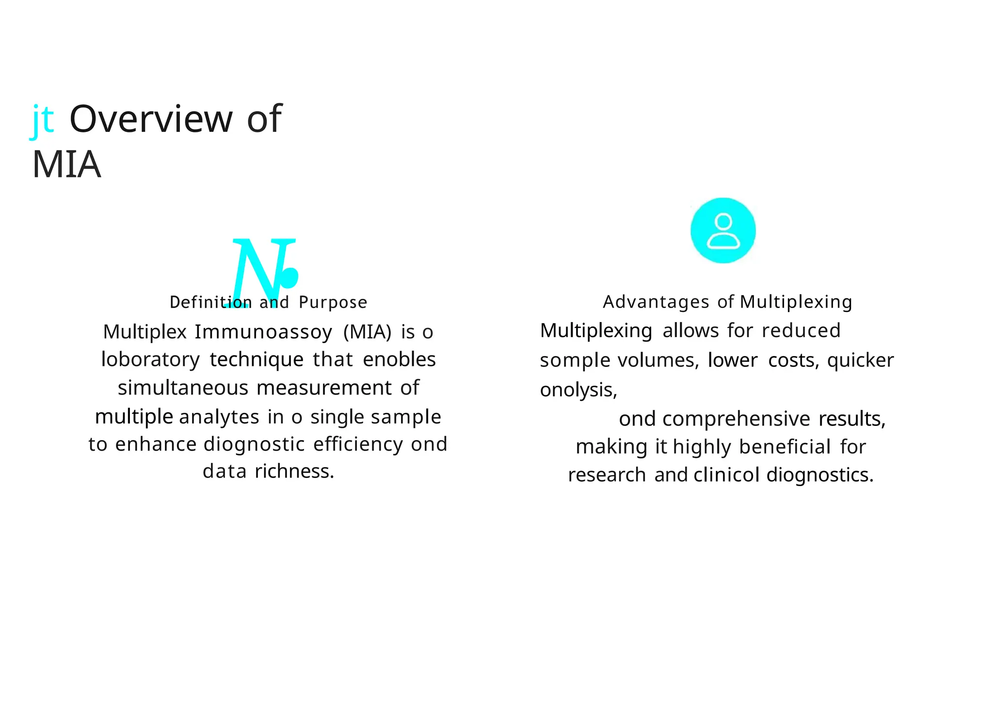 jt Overview of
MIA
N
•
Definition and Purpose
Multiplex Immunoassoy (MIA) is o
loboratory technique that enobles
simultaneous measurement of
multiple analytes in o single sample
to enhance diognostic efficiency ond
data richness.
Advantages of Multiplexing
Multiplexing allows for reduced
somple volumes, lower costs, quicker
onolysis,
ond comprehensive results,
making it highly beneficial for
research and clinicol diognostics.
 
