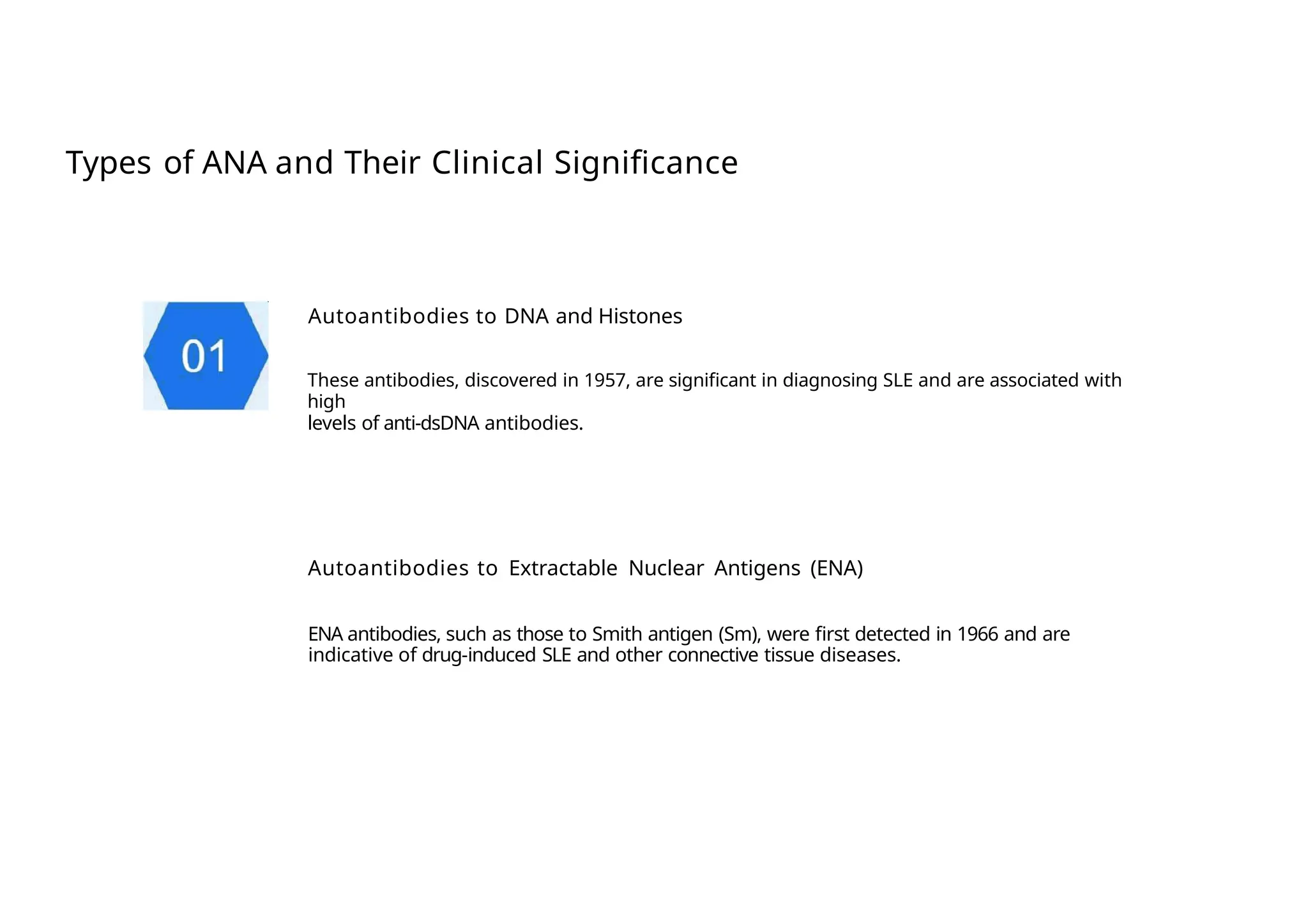 Types of ANA and Their Clinical Significance
Autoantibodies to DNA and Histones
These antibodies, discovered in 1957, are significant in diagnosing SLE and are associated with
high
levels of anti-dsDNA antibodies.
Autoantibodies to Extractable Nuclear Antigens (ENA)
ENA antibodies, such as those to Smith antigen (Sm), were first detected in 1966 and are
indicative of drug-induced SLE and other connective tissue diseases.
 
