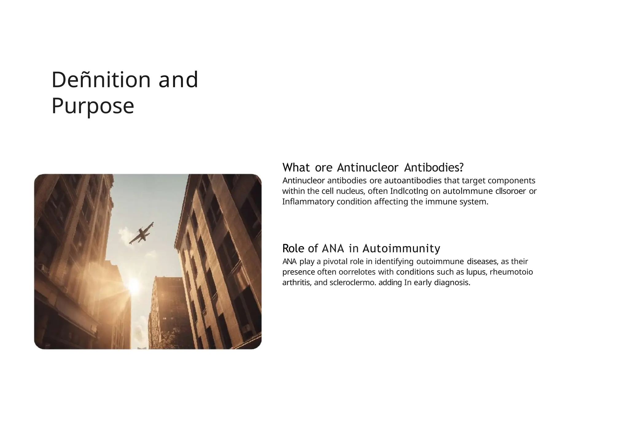 Deñnition and
Purpose
What ore Antinucleor Antibodies?
Antinucleor antibodies ore autoantibodies that target components
within the cell nucleus, often Indlcotlng on autolmmune cllsoroer or
Inflammatory condition affecting the immune system.
Role of ANA in Autoimmunity
ANA play a pivotal role in identifying outoimmune diseases, as their
presence often oorrelotes with conditions such as lupus, rheumotoio
arthritis, and scleroclermo. adding In early diagnosis.
 