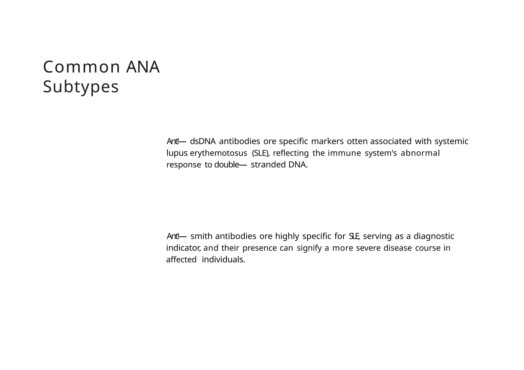 Common ANA
Subtypes
Ant!— dsDNA antibodies ore specific markers otten associated with systemic
lupus erythemotosus (SLE), reflecting the immune system's abnormal
response to double— stranded DNA.
Ant!— smith antibodies ore highly specific for SLE, serving as a diagnostic
indicator, and their presence can signify a more severe disease course in
affected individuals.
 