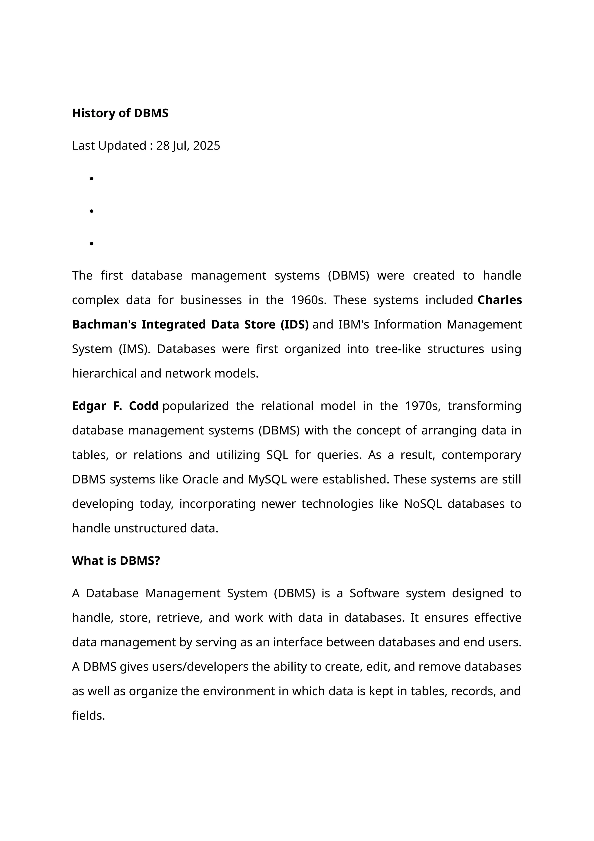 History of DBMS
Last Updated : 28 Jul, 2025



The first database management systems (DBMS) were created to handle
complex data for businesses in the 1960s. These systems included Charles
Bachman's Integrated Data Store (IDS) and IBM's Information Management
System (IMS). Databases were first organized into tree-like structures using
hierarchical and network models.
Edgar F. Codd popularized the relational model in the 1970s, transforming
database management systems (DBMS) with the concept of arranging data in
tables, or relations and utilizing SQL for queries. As a result, contemporary
DBMS systems like Oracle and MySQL were established. These systems are still
developing today, incorporating newer technologies like NoSQL databases to
handle unstructured data.
What is DBMS?
A Database Management System (DBMS) is a Software system designed to
handle, store, retrieve, and work with data in databases. It ensures effective
data management by serving as an interface between databases and end users.
A DBMS gives users/developers the ability to create, edit, and remove databases
as well as organize the environment in which data is kept in tables, records, and
fields.
 