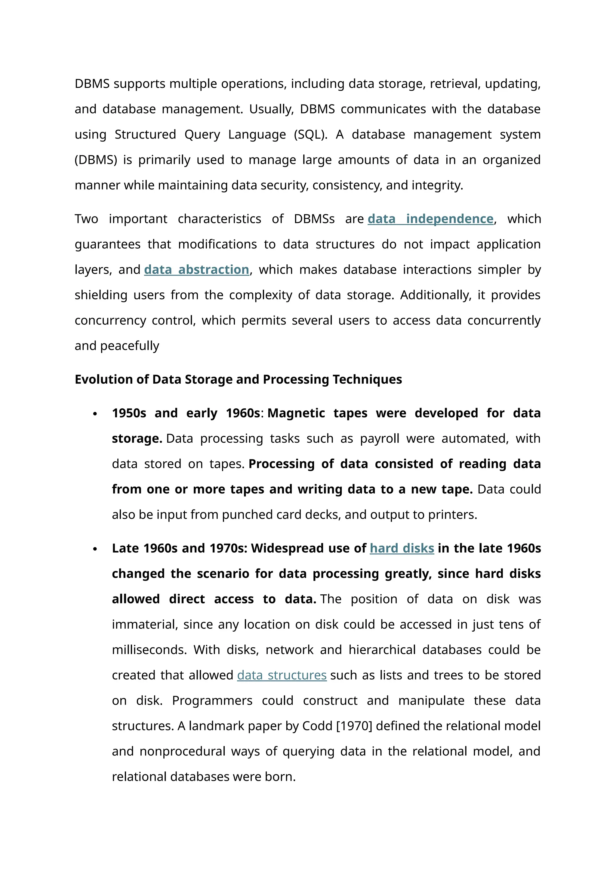 DBMS supports multiple operations, including data storage, retrieval, updating,
and database management. Usually, DBMS communicates with the database
using Structured Query Language (SQL). A database management system
(DBMS) is primarily used to manage large amounts of data in an organized
manner while maintaining data security, consistency, and integrity.
Two important characteristics of DBMSs are data independence, which
guarantees that modifications to data structures do not impact application
layers, and data abstraction, which makes database interactions simpler by
shielding users from the complexity of data storage. Additionally, it provides
concurrency control, which permits several users to access data concurrently
and peacefully
Evolution of Data Storage and Processing Techniques
 1950s and early 1960s: Magnetic tapes were developed for data
storage. Data processing tasks such as payroll were automated, with
data stored on tapes. Processing of data consisted of reading data
from one or more tapes and writing data to a new tape. Data could
also be input from punched card decks, and output to printers.
 Late 1960s and 1970s: Widespread use of hard disks in the late 1960s
changed the scenario for data processing greatly, since hard disks
allowed direct access to data. The position of data on disk was
immaterial, since any location on disk could be accessed in just tens of
milliseconds. With disks, network and hierarchical databases could be
created that allowed data structures such as lists and trees to be stored
on disk. Programmers could construct and manipulate these data
structures. A landmark paper by Codd [1970] defined the relational model
and nonprocedural ways of querying data in the relational model, and
relational databases were born.
 