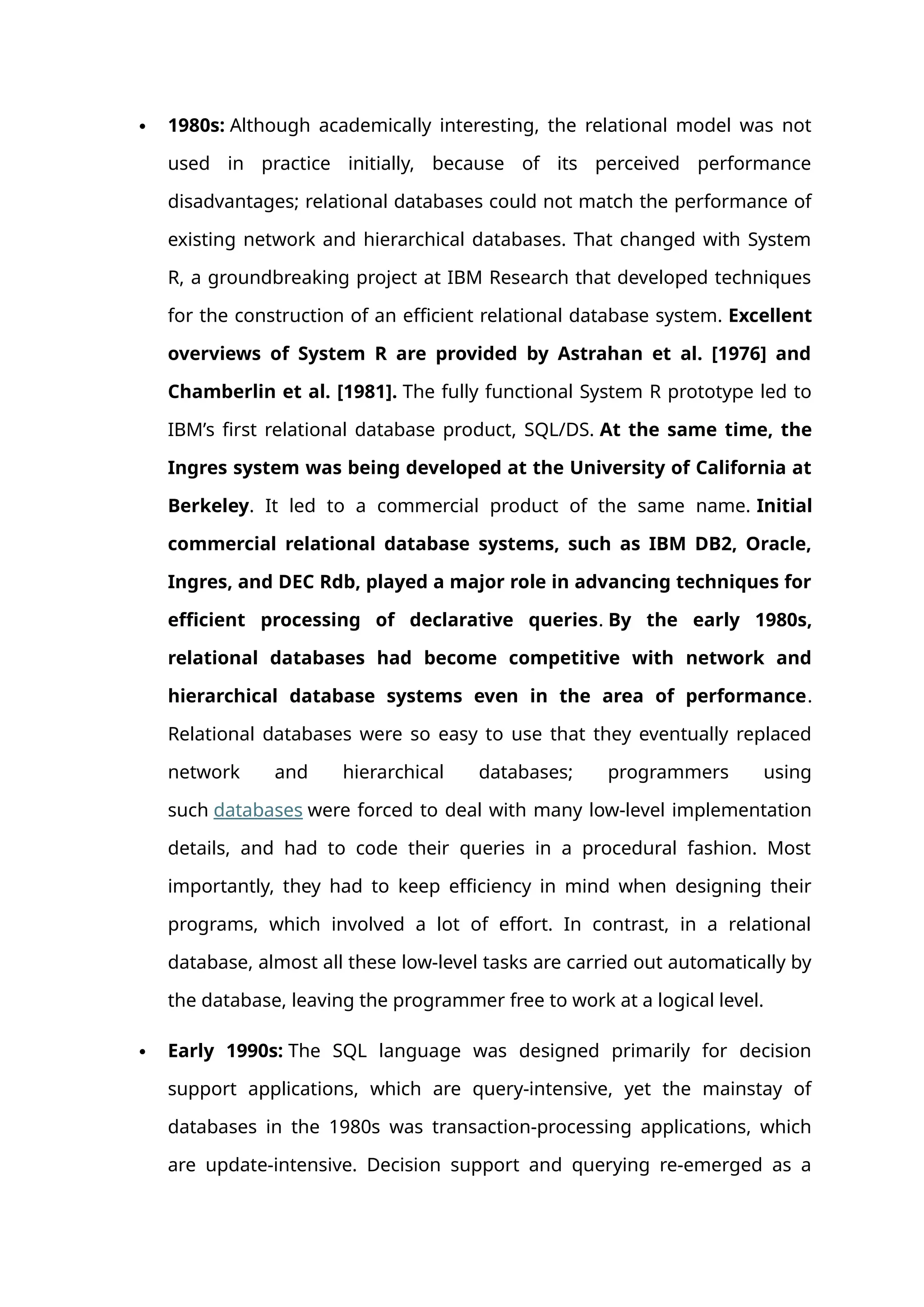  1980s: Although academically interesting, the relational model was not
used in practice initially, because of its perceived performance
disadvantages; relational databases could not match the performance of
existing network and hierarchical databases. That changed with System
R, a groundbreaking project at IBM Research that developed techniques
for the construction of an efficient relational database system. Excellent
overviews of System R are provided by Astrahan et al. [1976] and
Chamberlin et al. [1981]. The fully functional System R prototype led to
IBM’s first relational database product, SQL/DS. At the same time, the
Ingres system was being developed at the University of California at
Berkeley. It led to a commercial product of the same name. Initial
commercial relational database systems, such as IBM DB2, Oracle,
Ingres, and DEC Rdb, played a major role in advancing techniques for
efficient processing of declarative queries. By the early 1980s,
relational databases had become competitive with network and
hierarchical database systems even in the area of performance.
Relational databases were so easy to use that they eventually replaced
network and hierarchical databases; programmers using
such databases were forced to deal with many low-level implementation
details, and had to code their queries in a procedural fashion. Most
importantly, they had to keep efficiency in mind when designing their
programs, which involved a lot of effort. In contrast, in a relational
database, almost all these low-level tasks are carried out automatically by
the database, leaving the programmer free to work at a logical level.
 Early 1990s: The SQL language was designed primarily for decision
support applications, which are query-intensive, yet the mainstay of
databases in the 1980s was transaction-processing applications, which
are update-intensive. Decision support and querying re-emerged as a
 