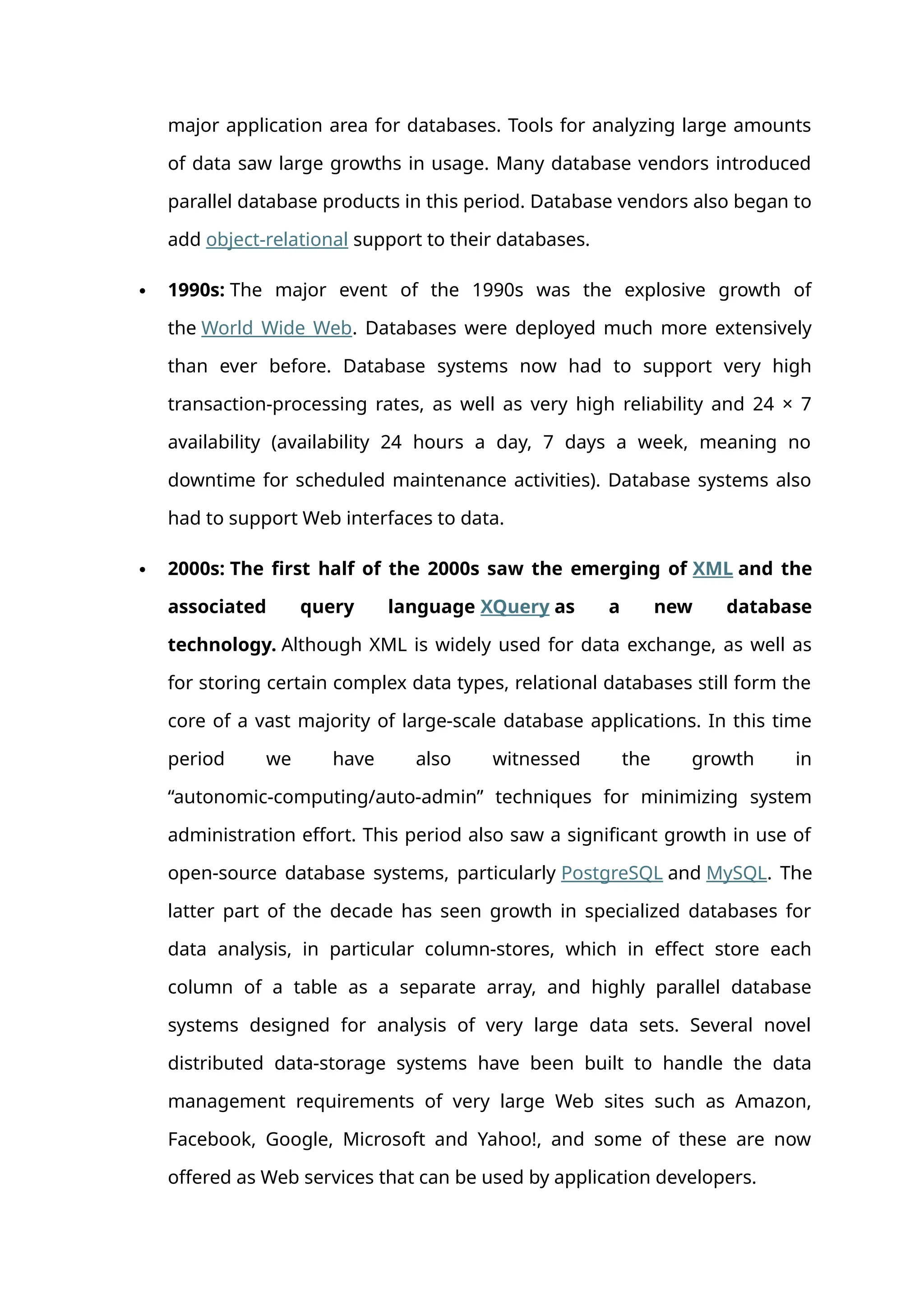 major application area for databases. Tools for analyzing large amounts
of data saw large growths in usage. Many database vendors introduced
parallel database products in this period. Database vendors also began to
add object-relational support to their databases.
 1990s: The major event of the 1990s was the explosive growth of
the World Wide Web. Databases were deployed much more extensively
than ever before. Database systems now had to support very high
transaction-processing rates, as well as very high reliability and 24 × 7
availability (availability 24 hours a day, 7 days a week, meaning no
downtime for scheduled maintenance activities). Database systems also
had to support Web interfaces to data.
 2000s: The first half of the 2000s saw the emerging of XML and the
associated query language XQuery as a new database
technology. Although XML is widely used for data exchange, as well as
for storing certain complex data types, relational databases still form the
core of a vast majority of large-scale database applications. In this time
period we have also witnessed the growth in
“autonomic-computing/auto-admin” techniques for minimizing system
administration effort. This period also saw a significant growth in use of
open-source database systems, particularly PostgreSQL and MySQL. The
latter part of the decade has seen growth in specialized databases for
data analysis, in particular column-stores, which in effect store each
column of a table as a separate array, and highly parallel database
systems designed for analysis of very large data sets. Several novel
distributed data-storage systems have been built to handle the data
management requirements of very large Web sites such as Amazon,
Facebook, Google, Microsoft and Yahoo!, and some of these are now
offered as Web services that can be used by application developers.
 