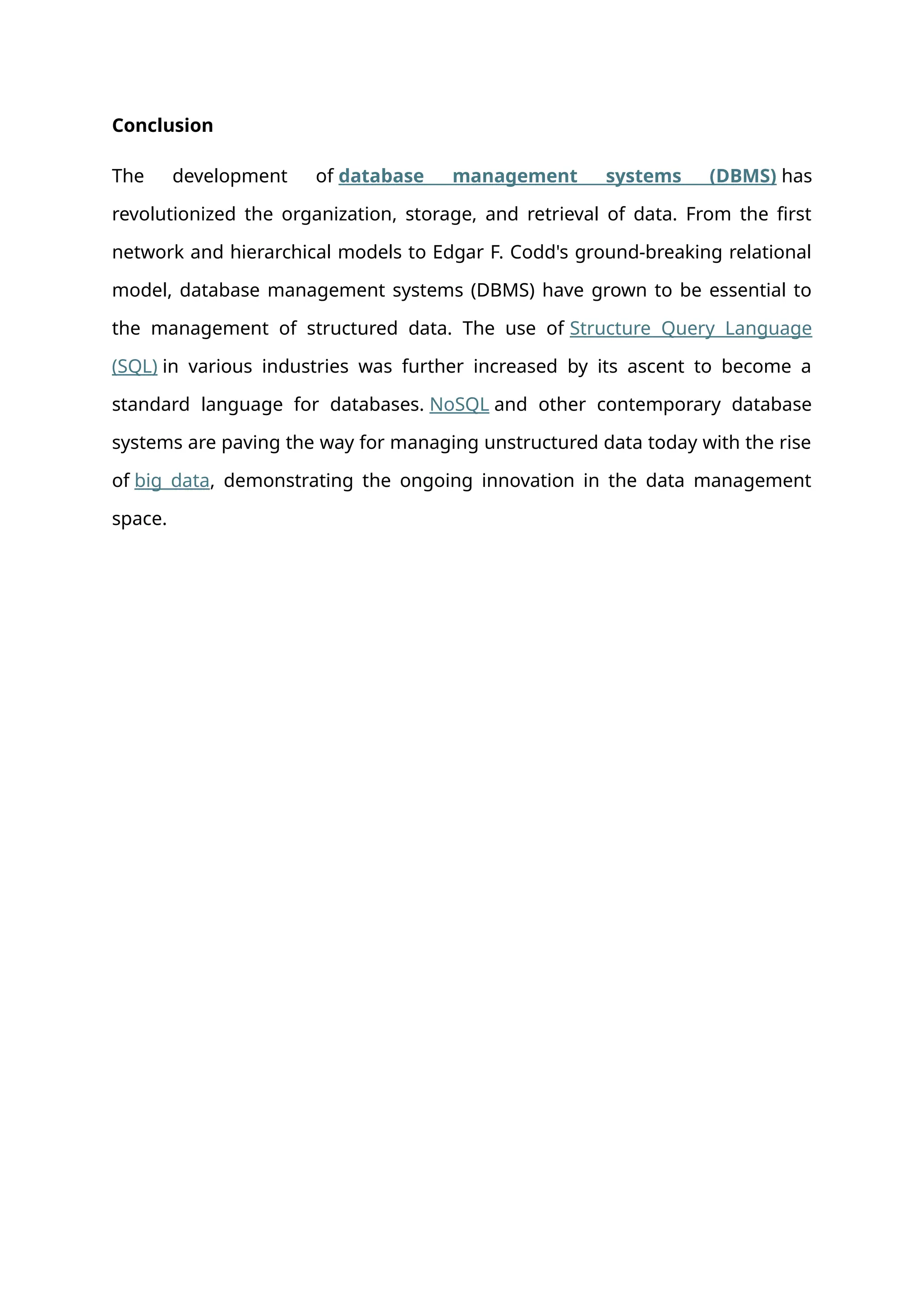 Conclusion
The development of database management systems (DBMS) has
revolutionized the organization, storage, and retrieval of data. From the first
network and hierarchical models to Edgar F. Codd's ground-breaking relational
model, database management systems (DBMS) have grown to be essential to
the management of structured data. The use of Structure Query Language
(SQL) in various industries was further increased by its ascent to become a
standard language for databases. NoSQL and other contemporary database
systems are paving the way for managing unstructured data today with the rise
of big data, demonstrating the ongoing innovation in the data management
space.
 