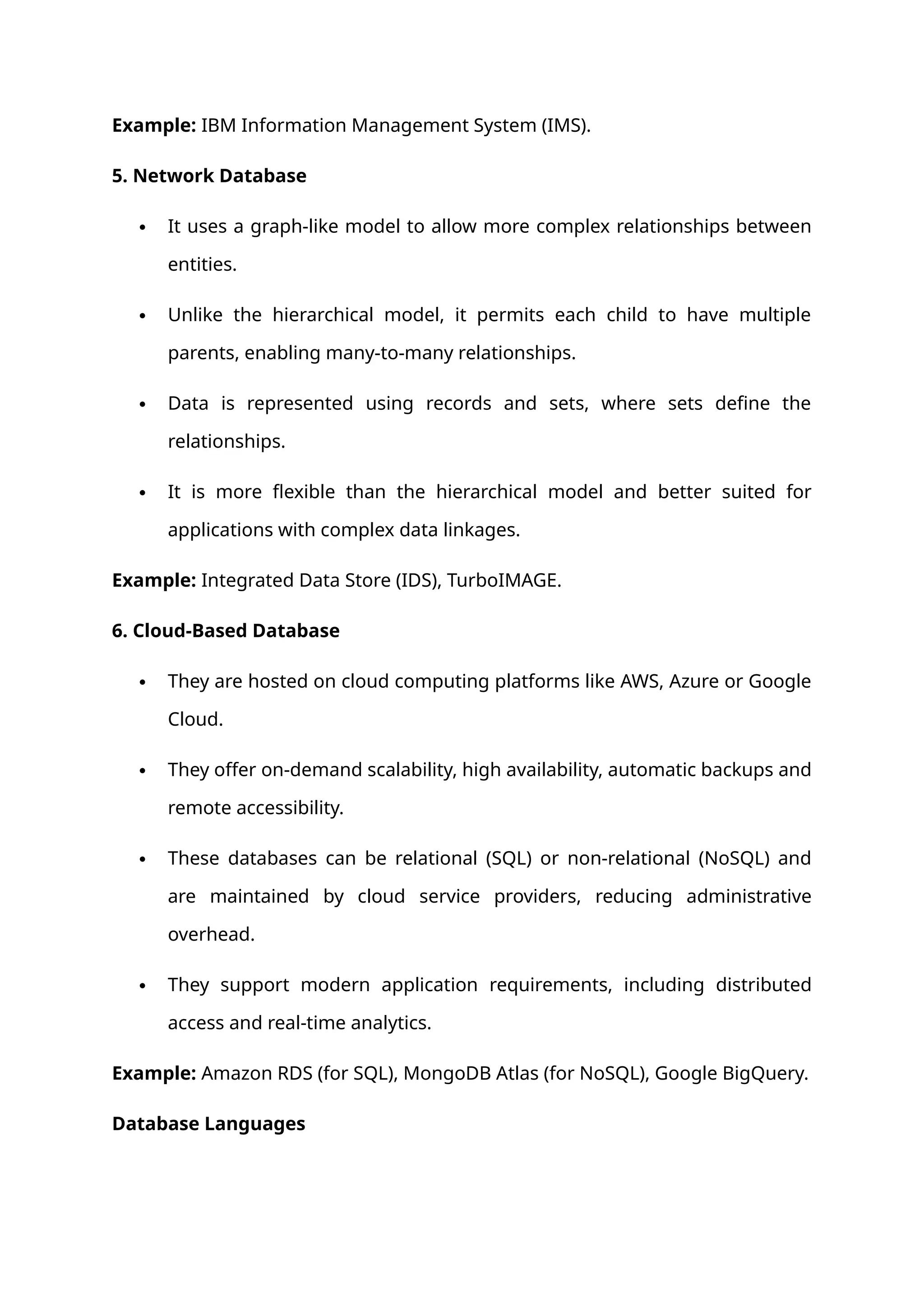 Example: IBM Information Management System (IMS).
5. Network Database
 It uses a graph-like model to allow more complex relationships between
entities.
 Unlike the hierarchical model, it permits each child to have multiple
parents, enabling many-to-many relationships.
 Data is represented using records and sets, where sets define the
relationships.
 It is more flexible than the hierarchical model and better suited for
applications with complex data linkages.
Example: Integrated Data Store (IDS), TurboIMAGE.
6. Cloud-Based Database
 They are hosted on cloud computing platforms like AWS, Azure or Google
Cloud.
 They offer on-demand scalability, high availability, automatic backups and
remote accessibility.
 These databases can be relational (SQL) or non-relational (NoSQL) and
are maintained by cloud service providers, reducing administrative
overhead.
 They support modern application requirements, including distributed
access and real-time analytics.
Example: Amazon RDS (for SQL), MongoDB Atlas (for NoSQL), Google BigQuery.
Database Languages
 