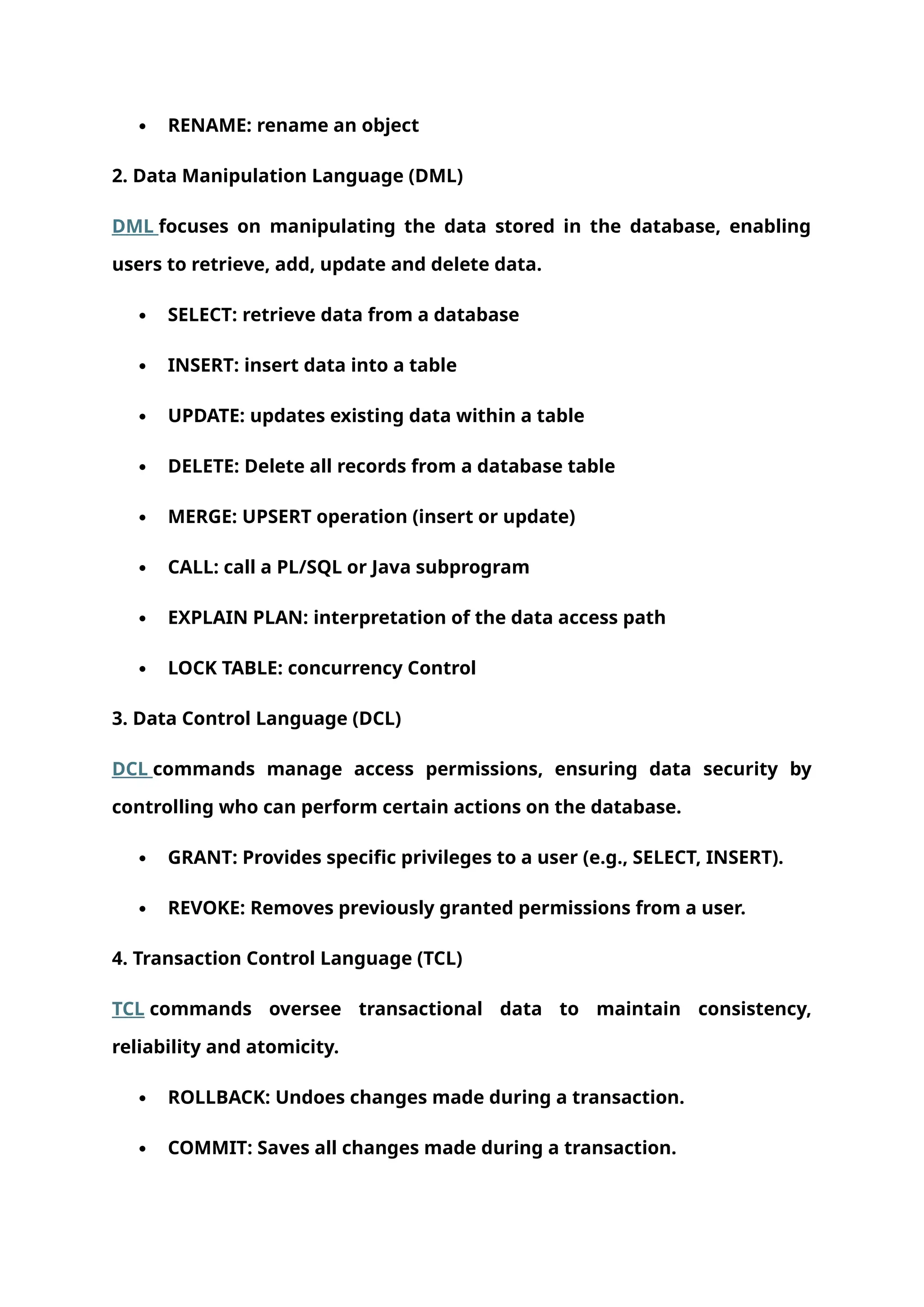  RENAME: rename an object
2. Data Manipulation Language (DML)
DML focuses on manipulating the data stored in the database, enabling
users to retrieve, add, update and delete data.
 SELECT: retrieve data from a database
 INSERT: insert data into a table
 UPDATE: updates existing data within a table
 DELETE: Delete all records from a database table
 MERGE: UPSERT operation (insert or update)
 CALL: call a PL/SQL or Java subprogram
 EXPLAIN PLAN: interpretation of the data access path
 LOCK TABLE: concurrency Control
3. Data Control Language (DCL)
DCL commands manage access permissions, ensuring data security by
controlling who can perform certain actions on the database.
 GRANT: Provides specific privileges to a user (e.g., SELECT, INSERT).
 REVOKE: Removes previously granted permissions from a user.
4. Transaction Control Language (TCL)
TCL commands oversee transactional data to maintain consistency,
reliability and atomicity.
 ROLLBACK: Undoes changes made during a transaction.
 COMMIT: Saves all changes made during a transaction.
 