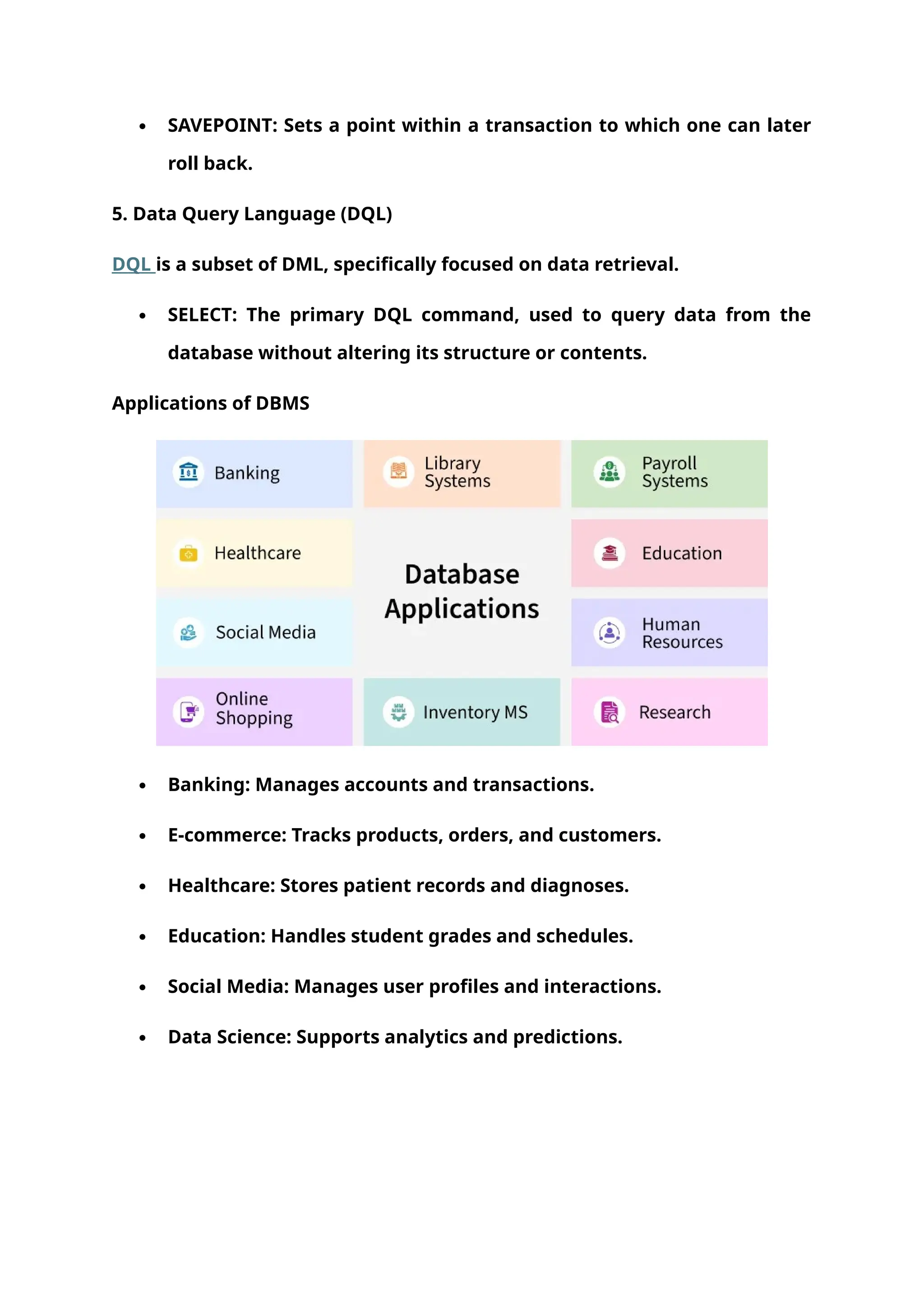  SAVEPOINT: Sets a point within a transaction to which one can later
roll back.
5. Data Query Language (DQL)
DQL is a subset of DML, specifically focused on data retrieval.
 SELECT: The primary DQL command, used to query data from the
database without altering its structure or contents.
Applications of DBMS
 Banking: Manages accounts and transactions.
 E-commerce: Tracks products, orders, and customers.
 Healthcare: Stores patient records and diagnoses.
 Education: Handles student grades and schedules.
 Social Media: Manages user profiles and interactions.
 Data Science: Supports analytics and predictions.
 