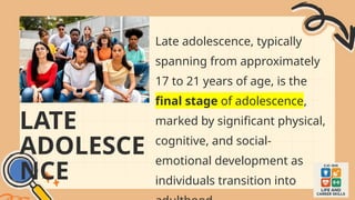 LATE
ADOLESCE
NCE
Late adolescence, typically
spanning from approximately
17 to 21 years of age, is the
final stage of adolescence,
marked by significant physical,
cognitive, and social-
emotional development as
individuals transition into
 