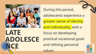 LATE
ADOLESCE
NCE
During this period,
adolescents experience a
greater sense of identity
and individuality, with a
focus on developing
practical vocational goals
and refining personal
values.
 