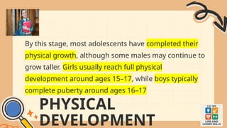 PHYSICAL
DEVELOPMENT
By this stage, most adolescents have completed their
physical growth, although some males may continue to
grow taller. Girls usually reach full physical
development around ages 15–17, while boys typically
complete puberty around ages 16–17
 