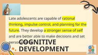 COGNITIVE
DEVELOPMENT
Late adolescents are capable of rational
thinking, impulse control, and planning for the
future. They develop a stronger sense of self
and are better able to make decisions and set
personal limits.
 