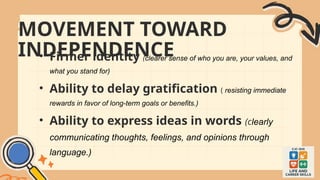 MOVEMENT TOWARD
INDEPENDENCE
• Firmer identity (clearer sense of who you are, your values, and
what you stand for)
• Ability to delay gratification ( resisting immediate
rewards in favor of long-term goals or benefits.)
• Ability to express ideas in words (clearly
communicating thoughts, feelings, and opinions through
language.)
 