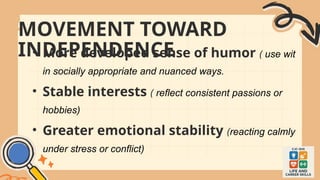 MOVEMENT TOWARD
INDEPENDENCE
• More developed sense of humor ( use wit
in socially appropriate and nuanced ways.
• Stable interests ( reflect consistent passions or
hobbies)
• Greater emotional stability (reacting calmly
under stress or conflict)
 