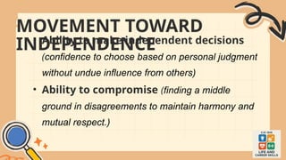 MOVEMENT TOWARD
INDEPENDENCE
• Ability to make independent decisions
(confidence to choose based on personal judgment
without undue influence from others)
• Ability to compromise (finding a middle
ground in disagreements to maintain harmony and
mutual respect.)
 