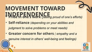MOVEMENT TOWARD
INDEPENDENCE
• Pride in one's work (feeling proud of one’s efforts)
• Self-reliance (depending on your abilities and
judgment to solve problems or meet needs)
• Greater concern for others ( empathy and a
genuine interest in others’ well-being and feelings)
 